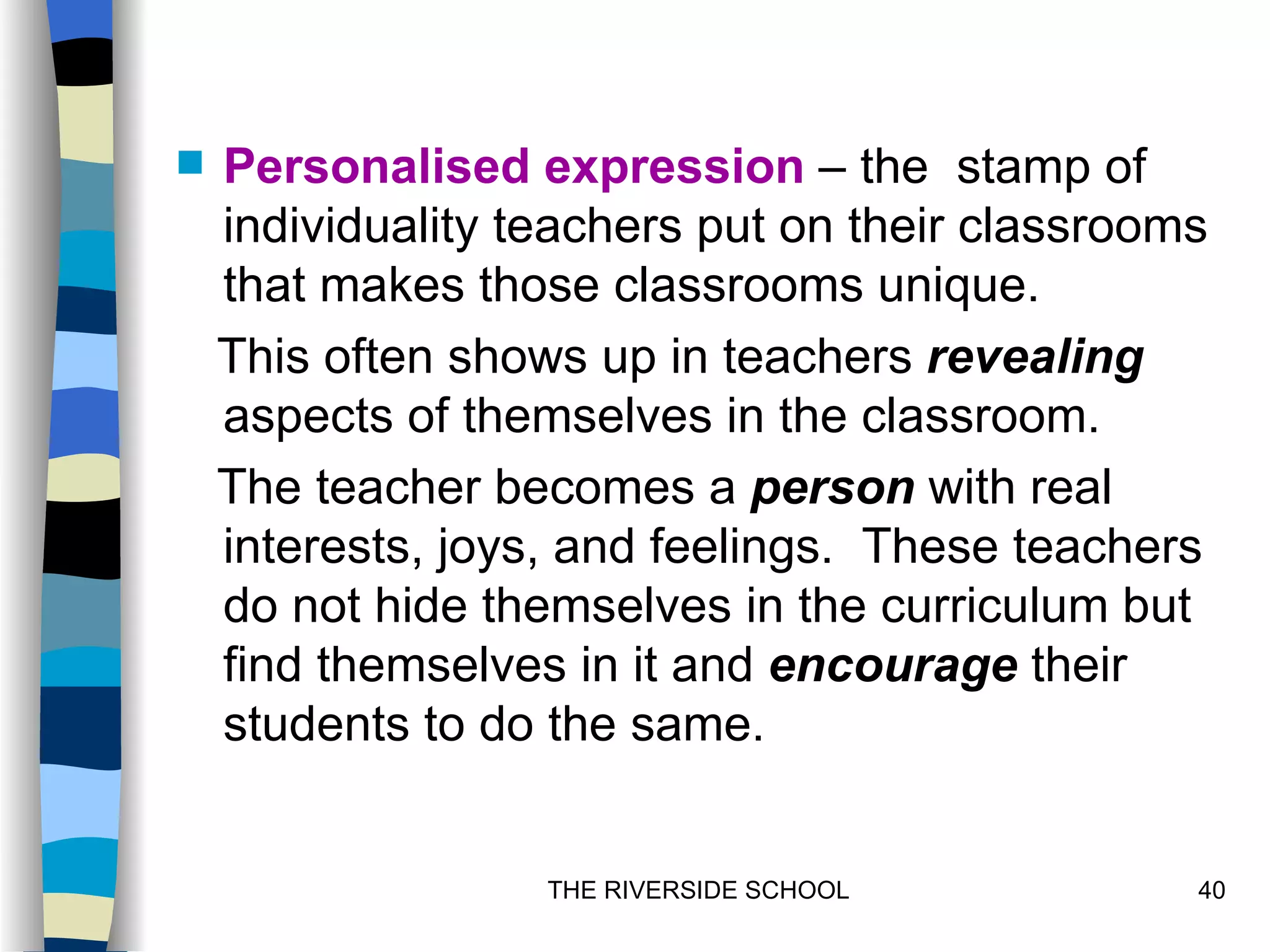   Personalised expression – the stamp of
    individuality teachers put on their classrooms
    that makes those classrooms unique.
    This often shows up in teachers revealing
    aspects of themselves in the classroom.
    The teacher becomes a person with real
    interests, joys, and feelings. These teachers
    do not hide themselves in the curriculum but
    find themselves in it and encourage their
    students to do the same.


                   THE RIVERSIDE SCHOOL          40
 
