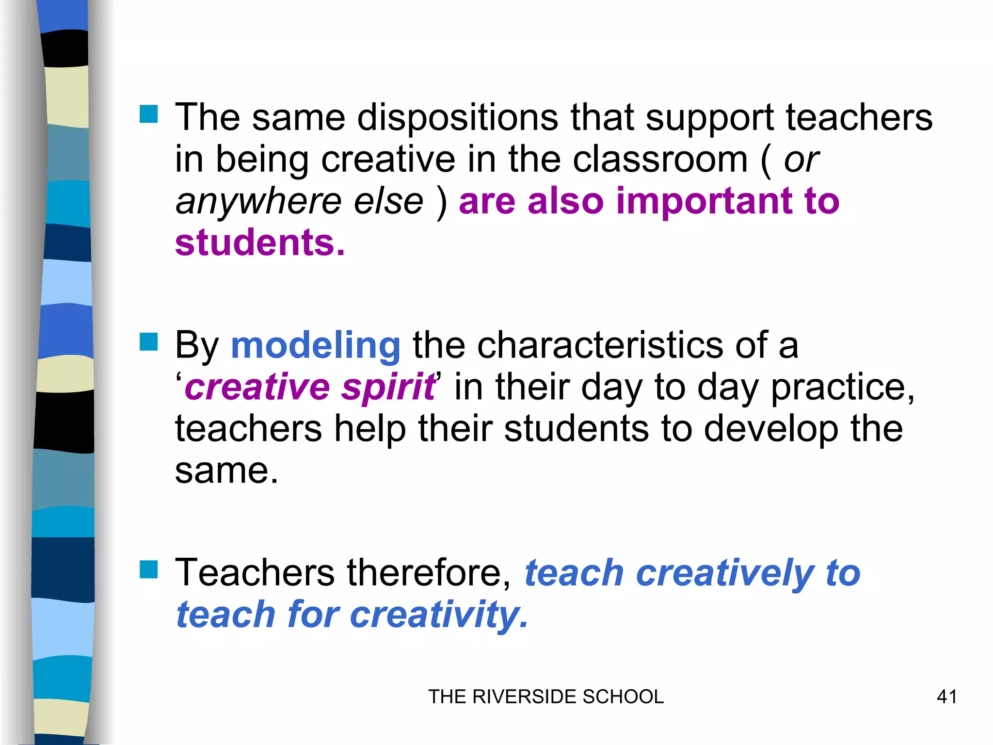    The same dispositions that support teachers
    in being creative in the classroom ( or
    anywhere else ) are also important to
    students.

   By modeling the characteristics of a
    ‘creative spirit’ in their day to day practice,
    teachers help their students to develop the
    same.

   Teachers therefore, teach creatively to
    teach for creativity.
                    THE RIVERSIDE SCHOOL              41
 