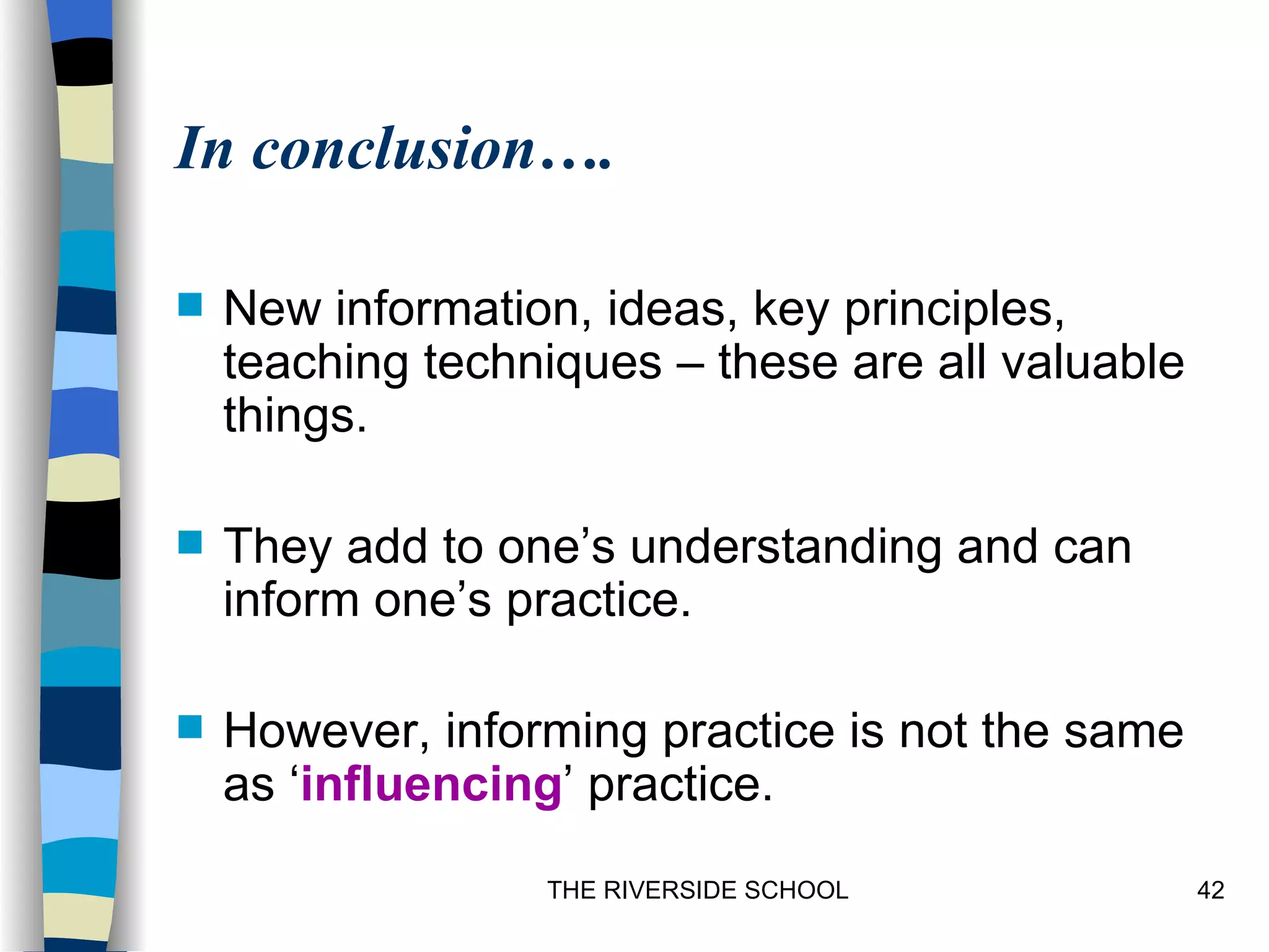 In conclusion….

   New information, ideas, key principles,
    teaching techniques – these are all valuable
    things.

   They add to one’s understanding and can
    inform one’s practice.

   However, informing practice is not the same
    as ‘influencing’ practice.
                  THE RIVERSIDE SCHOOL             42
 