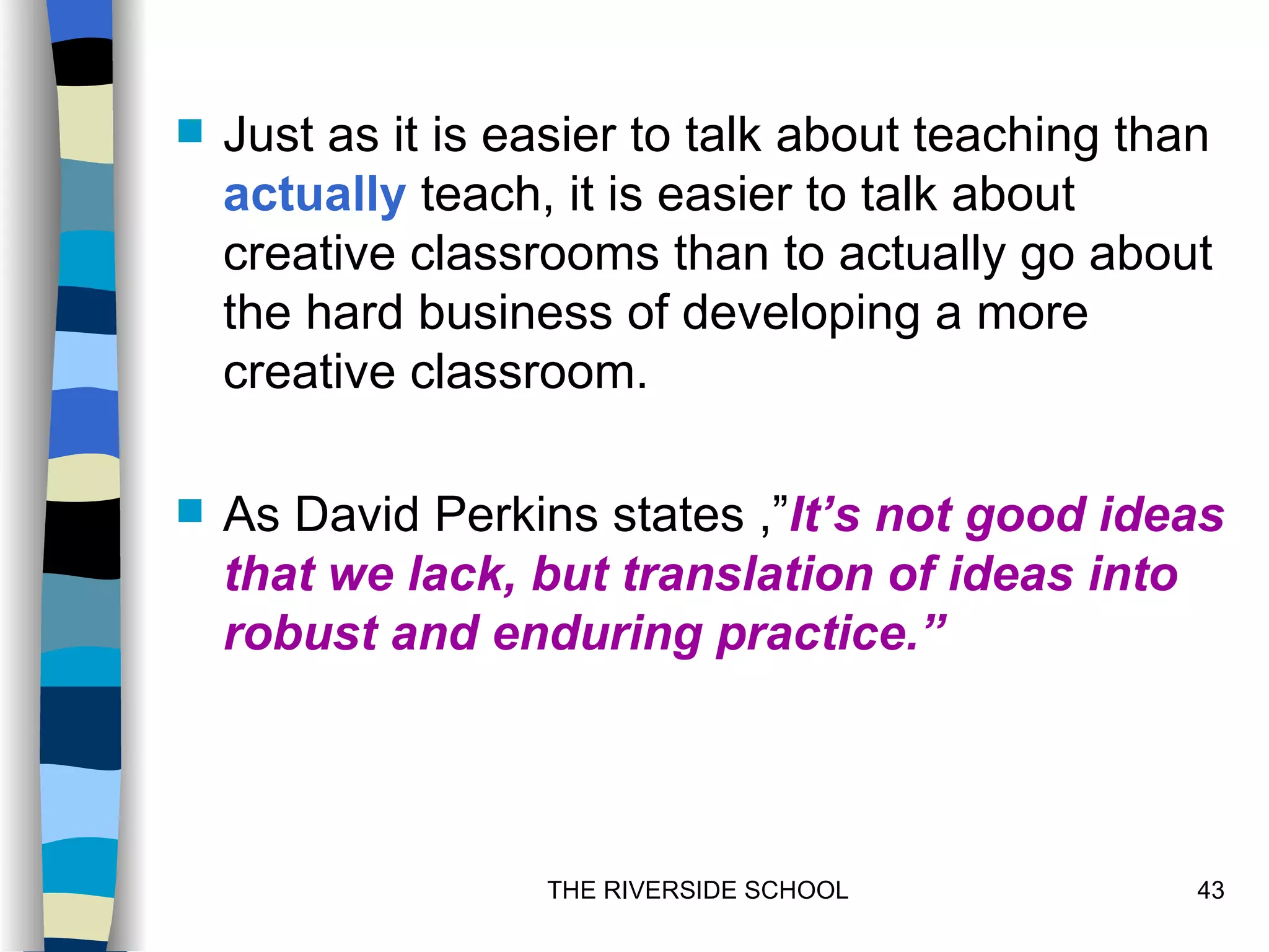   Just as it is easier to talk about teaching than
    actually teach, it is easier to talk about
    creative classrooms than to actually go about
    the hard business of developing a more
    creative classroom.

   As David Perkins states ,”It’s not good ideas
    that we lack, but translation of ideas into
    robust and enduring practice.”




                   THE RIVERSIDE SCHOOL            43
 