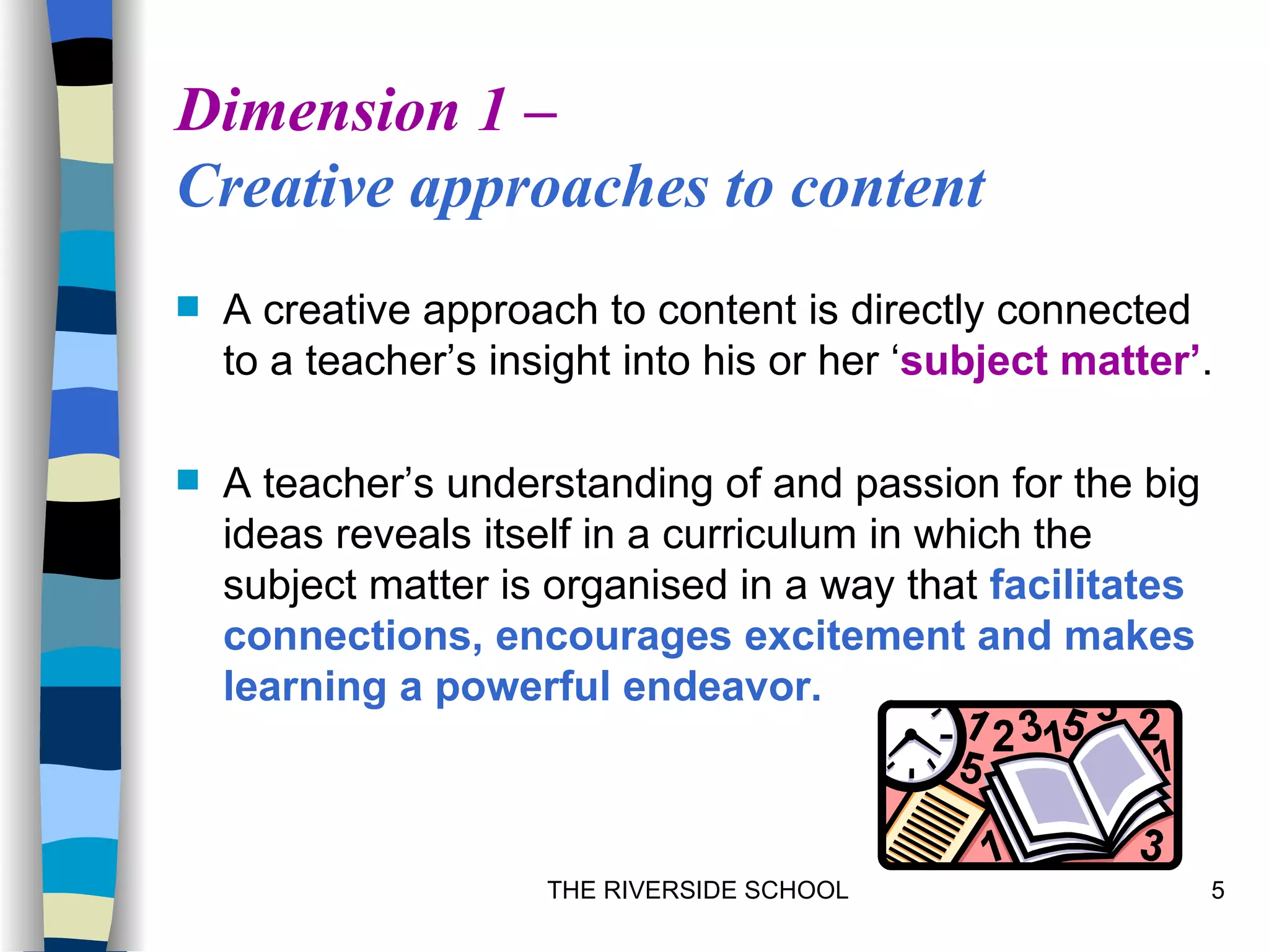 Dimension 1 –
Creative approaches to content
   A creative approach to content is directly connected
    to a teacher’s insight into his or her ‘subject matter’.

   A teacher’s understanding of and passion for the big
    ideas reveals itself in a curriculum in which the
    subject matter is organised in a way that facilitates
    connections, encourages excitement and makes
    learning a powerful endeavor.



                      THE RIVERSIDE SCHOOL                  5
 