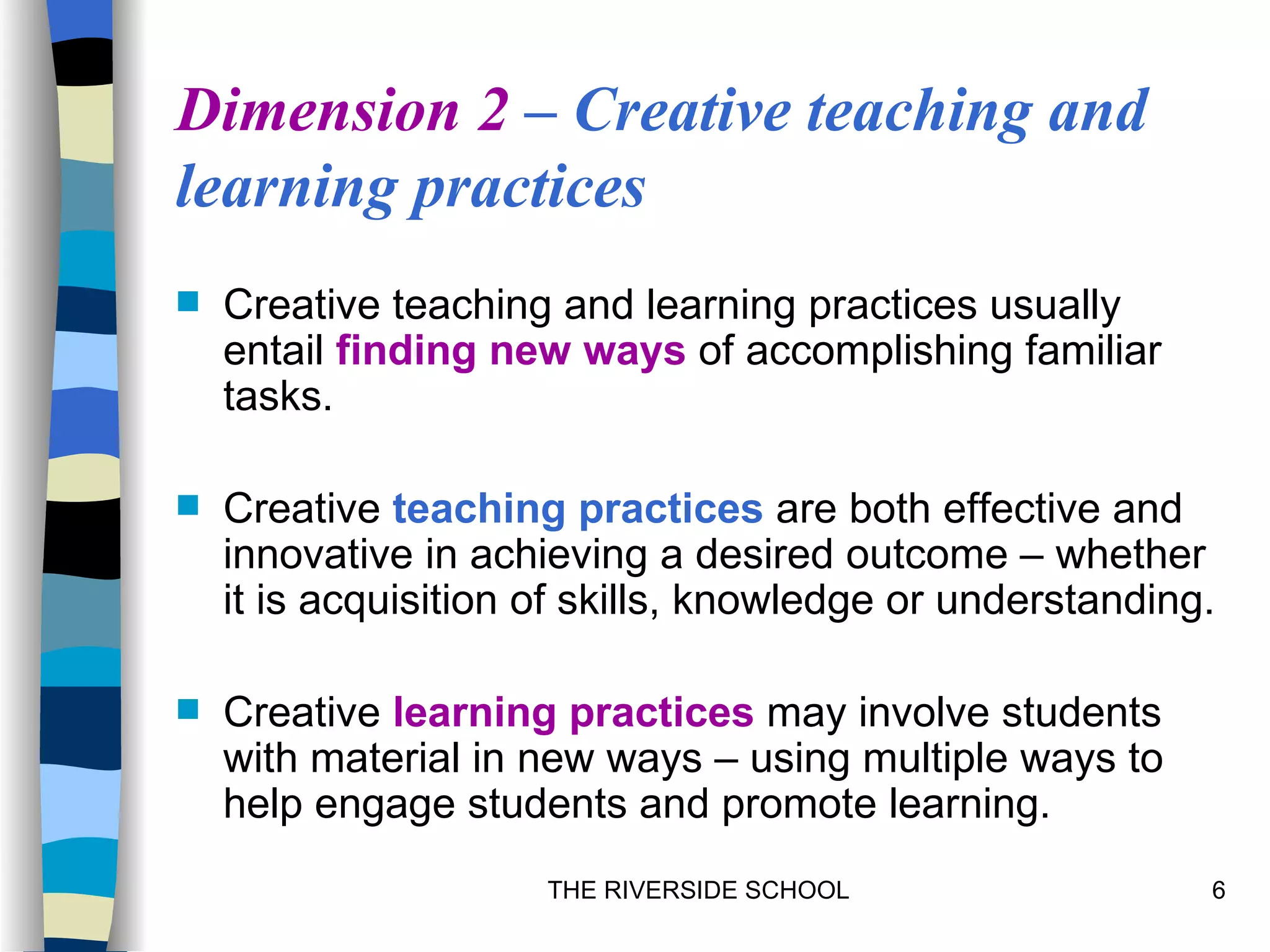 Dimension 2 – Creative teaching and
learning practices
   Creative teaching and learning practices usually
    entail finding new ways of accomplishing familiar
    tasks.

   Creative teaching practices are both effective and
    innovative in achieving a desired outcome – whether
    it is acquisition of skills, knowledge or understanding.

   Creative learning practices may involve students
    with material in new ways – using multiple ways to
    help engage students and promote learning.
                      THE RIVERSIDE SCHOOL                 6
 
