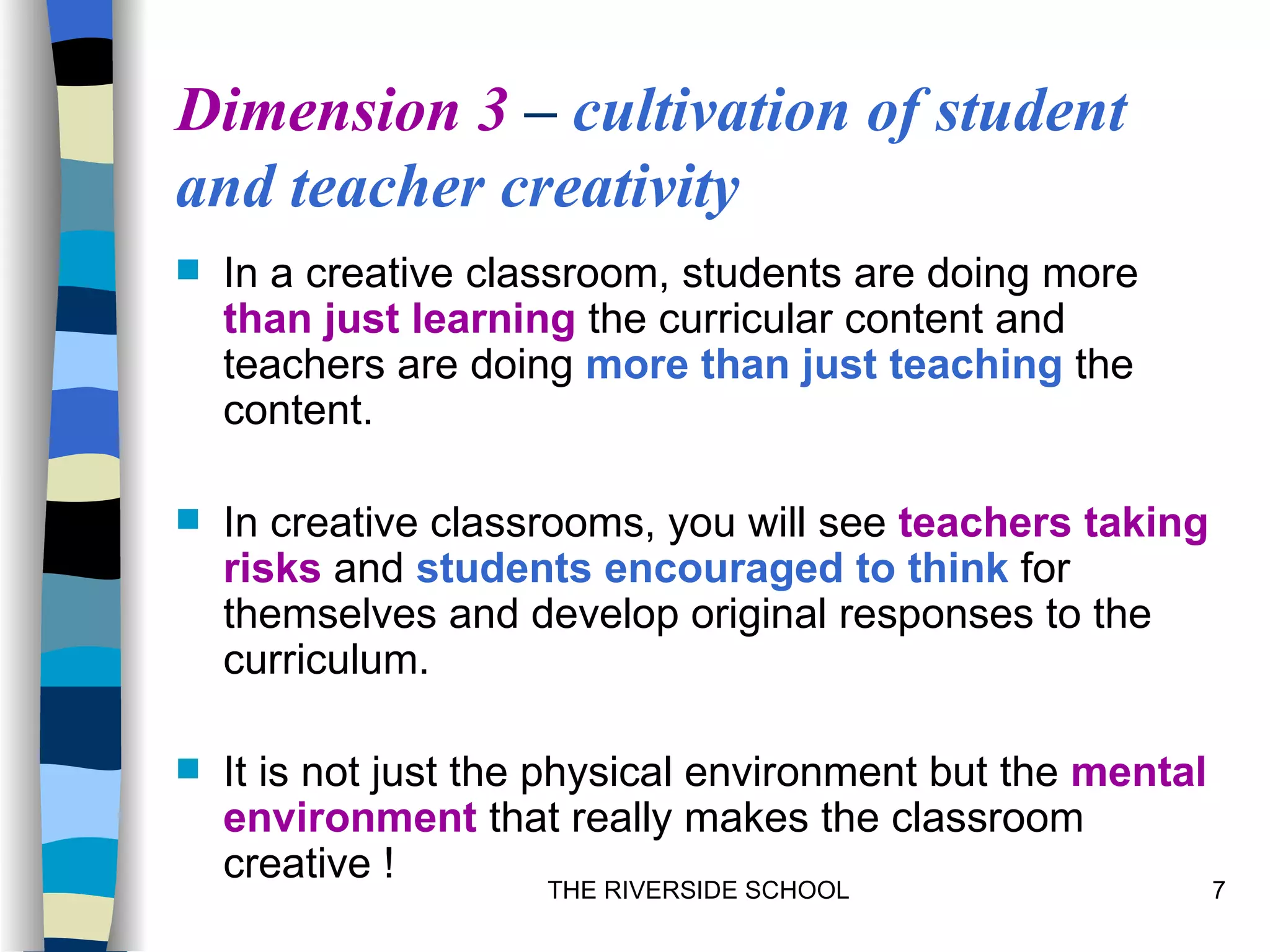 Dimension 3 – cultivation of student
and teacher creativity
   In a creative classroom, students are doing more
    than just learning the curricular content and
    teachers are doing more than just teaching the
    content.

   In creative classrooms, you will see teachers taking
    risks and students encouraged to think for
    themselves and develop original responses to the
    curriculum.

   It is not just the physical environment but the mental
    environment that really makes the classroom
    creative !          THE RIVERSIDE SCHOOL               7
 
