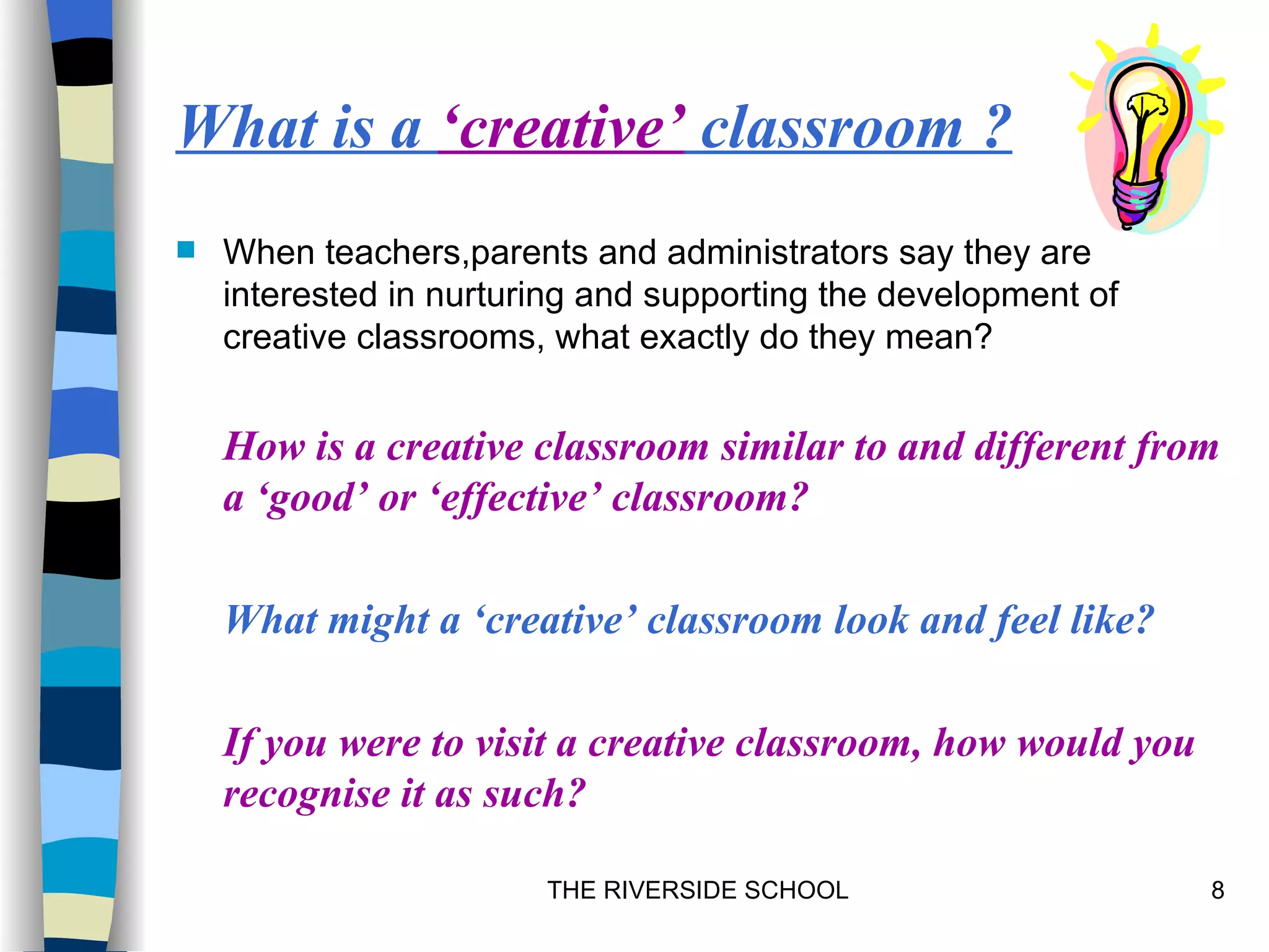 What is a ‘creative’ classroom ?
   When teachers,parents and administrators say they are
    interested in nurturing and supporting the development of
    creative classrooms, what exactly do they mean?


    How is a creative classroom similar to and different from
    a ‘good’ or ‘effective’ classroom?

    What might a ‘creative’ classroom look and feel like?

    If you were to visit a creative classroom, how would you
    recognise it as such?

                        THE RIVERSIDE SCHOOL                    8
 