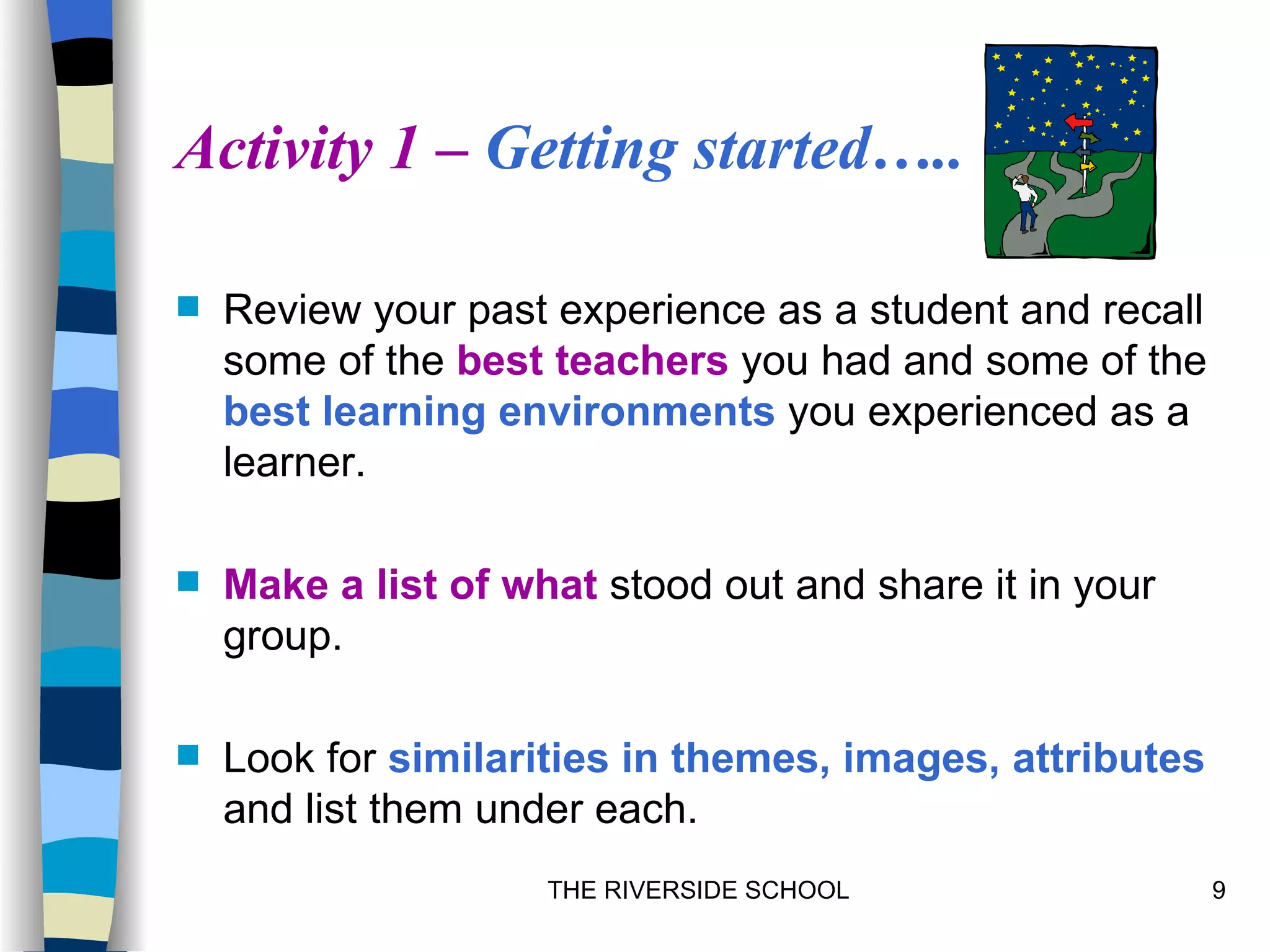 Activity 1 – Getting started…..

   Review your past experience as a student and recall
    some of the best teachers you had and some of the
    best learning environments you experienced as a
    learner.

   Make a list of what stood out and share it in your
    group.

   Look for similarities in themes, images, attributes
    and list them under each.
                     THE RIVERSIDE SCHOOL                 9
 