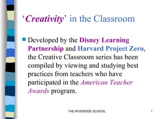 ‘Creativity’ in the Classroom

   Developed by the Disney Learning
    Partnership and Harvard Project Zero,
    the Creative Classroom series has been
    compiled by viewing and studying best
    practices from teachers who have
    participated in the American Teacher
    Awards program.

                 THE RIVERSIDE SCHOOL        1
 