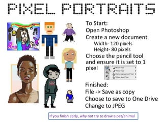 To Start:
Open Photoshop
Create a new document
Width- 120 pixels
Height- 80 pixels
Choose the pencil tool
and ensure it is set to 1
pixel
Finished:
File -> Save as copy
Choose to save to One Drive
Change to JPEG
If you finish early, why not try to draw a pet/animal
 