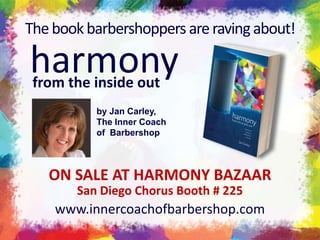 The book barbershoppers are raving about!  harmony from the inside out by Jan Carley, The Inner Coach of  Barbershop ON SALE AT HARMONY BAZAAR San Diego Chorus Booth # 225 www.innercoachofbarbershop.com 