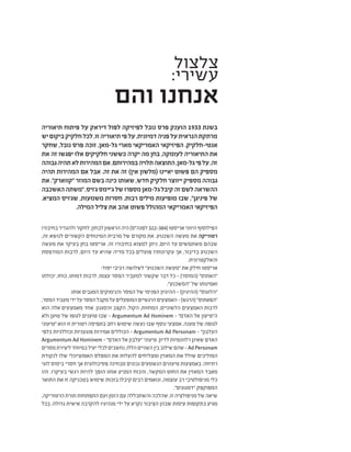 ‫צלצול‬
:‫עשירי‬
‫והם‬ ‫אנחנו‬
‫תיאוריה‬ ‫פיתוח‬ ‫על‬ ‫דיראק‬ ‫לפול‬ ‫לפיזיקה‬ ‫נובל‬ ‫פרס‬ ‫הוענק‬ 1933 ‫בשנת‬
‫יש‬‫ביקום‬‫חלקיק‬‫לכל‬,‫זו‬‫תיאוריה‬‫פי‬‫על‬.‫דמיונית‬‫פניה‬‫על‬‫הנראית‬‫מרתקת‬
‫שחקר‬ ,‫נובל‬ ‫פרס‬ ‫זוכה‬ ,‫גל-מאן‬ ‫מארי‬ ‫האמריקאי‬ ‫הפיזיקאי‬ .‫אנטי-חלקיק‬
‫את‬ ‫זה‬ ‫יפגשו‬ ‫אלו‬ ‫חלקיקים‬ ‫כששני‬ ‫יקרה‬ ‫מה‬ ‫בחן‬ ,‫לעומקה‬ ‫התיאוריה‬ ‫את‬
‫גבוהה‬‫תהיה‬‫לא‬‫המהירות‬‫אם‬.‫במהירותם‬‫תלויה‬‫התוצאה‬,‫גל-מאן‬‫פי‬‫על‬.‫זה‬
‫תהיה‬ ‫המהירות‬ ‫אם‬ ‫אבל‬ .‫זה‬ ‫את‬ ‫זה‬ )‫אין‬ ‫(מלשון‬ ‫יאיינו‬ ‫פשוט‬ ‫הם‬ ‫מספיק‬
‫את‬ ."‫"קווארק‬ ‫המוזר‬ ‫בשם‬ ‫כינה‬ ‫שאותו‬ ,‫חדש‬ ‫חלקיק‬ ‫ייווצר‬ ‫מספיק‬ ‫גבוהה‬
‫האשכבה‬‫"משתה‬,‫ג'ויס‬‫ג'יימס‬‫של‬‫מספרו‬‫גל-מאן‬‫קיבל‬‫זה‬‫לשם‬‫ההשראה‬
.‫המציא‬ ‫שג'ויס‬ ,‫משמעות‬ ‫חסרות‬ ,‫רבות‬ ‫מילים‬ ‫מופיעות‬ ‫שבו‬ ,"‫פיניגן‬ ‫של‬
.‫המילה‬ ‫צליל‬ ‫את‬ ‫אהב‬ ‫פשוט‬ ‫המהולל‬ ‫האמריקאי‬ ‫הפיזיקאי‬
‫בחיבורו‬‫ולהגדיר‬‫לחקור‬,‫לבחון‬‫הראשון‬‫היה‬)‫לפנה"ס‬ 322-384(‫אריסטו‬‫היווני‬‫הפילוסוף‬
,‫זה‬ ‫לנושא‬ ‫הקשורים‬ ‫המינוחים‬ ‫מרבית‬ ‫של‬ ‫מקורם‬ ‫את‬ .‫השכנוע‬ ‫מעשה‬ ‫את‬ ‫רטוריקה‬
‫מעשה‬ ‫את‬ ‫בעיקר‬ ‫בחן‬ ‫אריסטו‬ .‫זה‬ ‫בחיבורו‬ ‫למצוא‬ ‫ניתן‬ ,‫היום‬ ‫עד‬ ‫משתמשים‬ ‫שבהם‬
‫המודפסת‬ ‫לרבות‬ ,‫היום‬ ‫עד‬ ‫שהיא‬ ‫מדיה‬ ‫בכל‬ ‫פועלים‬ ‫עקרונותיו‬ ‫אך‬ ,‫בדיבור‬ ‫השכנוע‬
.‫והאלקטרונית‬
:‫יסוד‬ ‫רכיבי‬ ‫לשלושה‬ "‫השכנוע‬ ‫"מעשה‬ ‫את‬ ‫חילק‬ ‫אריסטו‬
‫יכולתו‬ ,‫כוחו‬ ,‫דמותו‬ ‫לרבות‬ ,‫עצמו‬ ‫המסר‬ ‫למעביר‬ ‫שקשור‬ ‫דבר‬ ‫כל‬ - )‫(המוסר‬ "‫"האתוס‬
."‫"המשכנע‬ ‫של‬ ‫ואמינותו‬
.‫אותו‬ ‫המגבים‬ ‫והנימוקים‬ ‫המסר‬ ‫של‬ ‫הפנימי‬ ‫ההיגיון‬ - )‫(ההיגיון‬ "‫"הלוגוס‬
,‫המסר‬‫מעביר‬‫ידי‬‫על‬‫המסר‬‫מקבל‬‫על‬‫המופעלים‬‫הרגשיים‬‫האמצעים‬-)‫(הרגש‬"‫"הפאתוס‬
‫הוא‬ ‫אלה‬ ‫מאמצעים‬ ‫אחד‬ .‫והסגנון‬ ‫הקצב‬ ,‫הקול‬ ,‫המחוות‬ ,‫הלשוניים‬ ‫האמצעים‬ ‫לרבות‬
‫ולא‬ ‫טוען‬ ‫של‬ ‫לגופו‬ ‫טוענים‬ ‫שבו‬ - Argumentum Ad Hominem - "‫האדם‬ ‫אל‬ ‫ה"טיעון‬
‫"טיעוני‬ ‫הוא‬ ‫זו‬ ‫רטורית‬ ‫בתפיסה‬ ‫רחב‬ ‫שימוש‬ ‫נעשה‬ ‫שבו‬ ‫נוסף‬ ‫אמצעי‬ .‫טענה‬ ‫של‬ ‫לגופה‬
‫כלפי‬ ‫וכוללניות‬ ‫פוגעניות‬ ‫אמירות‬ ‫הכוללים‬ - Argumentum Ad Personam - "‫העלבון‬
Argumentum Ad Hominem - "‫האדם‬ ‫אל‬ ‫"עלבון‬ ‫טיעוני‬ .‫לדיון‬ ‫רלוונטיות‬ ‫שאינן‬ ‫האדם‬
‫מסרים‬‫ליצירת‬‫במיוחד‬‫יעיל‬‫לכלי‬‫נחשבים‬,‫הללו‬‫השניים‬‫בין‬‫שילוב‬‫שהם‬-Ad Personam
‫לנקודת‬ ‫שלו‬ ‫האמוציונלי‬ ‫המפלס‬ ‫את‬ ‫להעלות‬ ‫ומצליחים‬ ‫המאזין‬ ‫את‬ ‫שולל‬ ‫המוליכים‬
‫לוגי‬ ‫ביסוס‬ ‫חסרי‬ ‫אך‬ ‫פסיכולוגית‬ ‫מבחינה‬ ‫נכונים‬ ‫הנשמעים‬ ‫טיעונים‬ ‫באמצעות‬ .‫רתיחה‬
‫זהו‬ .‫בעיקרו‬ ‫רגשי‬ ‫להיות‬ ‫הופך‬ ‫אותו‬ ‫המניע‬ ‫והכוח‬ ,‫המקשר‬ ‫החוט‬ ‫את‬ ‫המאזין‬ ‫מאבד‬
‫התואר‬ ‫את‬ ‫זו‬ ‫בטכניקה‬ ‫שימוש‬ ‫בזכות‬ ‫קיבלו‬ ‫רבים‬ ‫ונואמים‬ ,‫עוצמה‬ ‫רב‬ ‫מניפולטיבי‬ ‫כלי‬
."‫"דמגוגים‬ ‫המפוקפק‬
,‫הרטוריקה‬ ‫תורת‬ ‫התפתחות‬ ‫ועם‬ ‫הזמן‬ ‫עם‬ ‫והשתכללה‬ ‫שהלכה‬ ,‫זו‬ ‫מניפולציה‬ ‫של‬ ‫שיאה‬
‫בכל‬ .‫גדולה‬ ‫אישית‬ ‫להקרבה‬ ‫מנהיגיו‬ ‫ידי‬ ‫על‬ ‫נקרא‬ ‫הציבור‬ ‫שבהן‬ ‫עימות‬ ‫בתקופות‬ ‫מגיע‬
 