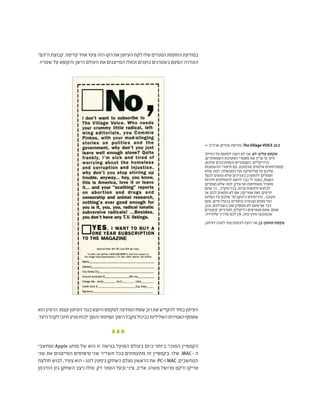 "‫ה"הם‬‫קבוצת‬.‫קדימה‬‫אחד‬‫צעד‬‫הזה‬‫הקו‬‫את‬‫העיתון‬‫לקח‬‫שלו‬‫המנויים‬‫החתמת‬‫במודעת‬
.‫שמריו‬ ‫על‬ ‫והקופא‬ ‫הישן‬ ‫העולם‬ ‫את‬ ‫המייצגים‬ ‫וכאלו‬ ‫גזענים‬ ‫כשמרנים‬ ‫הפעם‬ ‫הוגדרה‬
‫הוא‬‫הרעיון‬.‫עצמו‬‫העיתון‬‫כנגד‬‫היוצא‬‫לטקסט‬‫המודעה‬‫שטח‬‫רוב‬‫את‬‫להקדיש‬‫בוחר‬‫העיתון‬
.‫היעד‬‫לקהל‬‫חיובי‬‫מניע‬‫לכוח‬‫והופך‬‫תפיסתי‬‫היפוך‬‫מקבל‬‫כביכול‬‫השליליות‬‫האמירות‬‫שאוסף‬
‫ומחשבי‬ Apple ‫מותג‬ ‫של‬ ‫הוא‬ ‫זו‬ ‫בגישה‬ ‫הפועל‬ ‫בעולם‬ ‫כיום‬ ‫ביותר‬ ‫המוכר‬ ‫הקמפיין‬
‫שני‬ ‫את‬ ‫המייצגים‬ ‫טיפוסים‬ ‫שני‬ ‫תשדיר‬ ‫בכל‬ ‫מתעמתים‬ ‫זה‬ ‫בקמפיין‬ .‫שלו‬ ,MAC- ‫ה‬
‫חולצת‬ ‫לבוש‬ ,‫צעיר‬ ‫הוא‬ - ‫לונג‬ ‫ג'סטין‬ ‫השחקן‬ ‫מגלם‬ ‫הראשון‬ ‫את‬ .PC-‫ו‬ MAC ,‫המחשבים‬
‫הודג'מן‬ ‫ג'ון‬ ‫השחקן‬ ‫ניצב‬ ‫מולו‬ .‫דק‬ ‫הומור‬ ‫ובעל‬ ‫ציני‬ ,‫אדיב‬ ,‫משהו‬ ‫מרושל‬ ‫וז'קט‬ ‫טריקו‬
>> ‫ארה"ב‬ ,‫מנויים‬ ‫מודעת‬ ,The Village VOICE 10.3
'‫הווילג‬ ‫על‬ ‫לחתום‬ ‫רוצה‬ ‫לא‬ ‫אני‬ ,‫לא‬ :‫עליון‬ ‫טקסט‬
,‫השמאלניים‬ ‫המערכת‬ ‫מאמרי‬ ‫את‬ ‫צריך‬ ‫מי‬ .‫וויס‬
,‫שלכם‬ ‫והמחורבנים‬ ‫הקטנוניים‬ ,‫הרדיקליים‬
‫ההשמצות‬ ‫סיפורי‬ ‫עם‬ ,‫שכמוכם‬ ‫אדומים‬ ‫קומוניסטים‬
‫שלא‬ ‫למה‬ ,‫הממשלה‬ ‫ועל‬ ‫פוליטיקה‬ ‫על‬ ‫שלכם‬
?‫לכם‬ ‫נוגעים‬ ‫שלא‬ ‫בעניינים‬ ‫להתערב‬ ‫תפסיקו‬
‫ולהיות‬ ‫להומלסים‬ ‫לדאוג‬ ‫כבר‬ ‫לי‬ ‫נשבר‬ ,‫האמת‬
‫תפסיקו‬ ‫שלא‬ ‫למה‬ ,‫צדק‬ ‫ואי‬ ‫משחיתות‬ ‫מוטרד‬
‫אתם‬ ,‫הי‬ ...‫מקרה‬ ‫בכל‬ ,‫צרות‬ ‫ולעשות‬ ‫לבחוש‬
‫אז‬ ,‫לכם‬ ‫מתאים‬ ‫לא‬ ‫אם‬ ,‫אמריקה‬ ‫זאת‬ ,‫יודעים‬
‫הפלות‬ ‫על‬ ‫שלכם‬ "‫ה"נוקבים‬ ‫והדיווחים‬ ...‫תעזבו‬
‫שום‬ ,‫חיים‬ ‫בבעלי‬ ‫וניסויים‬ ‫וצנזורה‬ ‫סמים‬ ‫ועל‬
,‫נכון‬ ,‫בשבילכם‬ ‫טוב‬ ‫מספיק‬ ‫לא‬ ‫פעם‬ ‫אף‬ ‫דבר‬
‫קיצוניים‬ ,‫חתרניים‬ ,‫רדיקלים‬ ‫מטורפים‬ ‫אתם‬ ,‫אתם‬
.‫טלוויזיה‬ ‫מדריך‬ ‫לכם‬ ‫אין‬ ,‫מזה‬ ‫וחוץ‬ !‫שכמוכם‬
.‫לעיתון‬‫לשנה‬‫מנוי‬‫לעשות‬‫רוצה‬‫אני‬,‫כן‬:‫תחתון‬‫טקסט‬
 