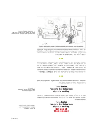 (( 135-134 ))
MANKOFF, THE NEW YORKER 11.1 <<
‫את‬ .‫קשוב‬ ‫הייתי‬ ‫לא‬ ,‫יקירתי‬ ,‫מצטער‬ ‫"אני‬ :‫תרגום‬
"?‫שהתחתנו‬ ‫מאז‬ ...‫שאמרת‬ ‫מה‬ ‫כל‬ ‫על‬ ‫לחזור‬ ‫יכולה‬
‫ארה"ב‬ 11.2 <<
‫מתו‬ ‫בוסטון‬ ‫מתושבי‬ ‫שלושה‬ :‫כותרת‬
‫סיגריות‬ ‫עשן‬ ‫משאיפת‬ ‫היום‬
‫בוסטון‬ ‫מתושבי‬ ‫שלושה‬ :‫כותרת‬ <<
...‫סיגריות‬ ‫עשן‬ ‫משאיפת‬ ‫היום‬ ‫מתו‬
!‫עישן‬ ‫מהם‬ ‫אחד‬ ‫לא‬ ‫אף‬
‫מבקש‬ ‫ולכן‬ ‫קשוב‬ ‫לא‬ ‫הבעל‬ .‫הנרטיב‬ ‫את‬ ‫בראשנו‬ ‫להשלים‬ ‫יכולנו‬ ‫האחרונה‬ ‫המילה‬ ‫עד‬
‫הזוגית‬‫ההתחלה‬‫לנקודת‬‫ההתייחסות‬‫עם‬‫מגיעה‬‫השבירה‬.‫דבריה‬‫על‬‫שוב‬‫לחזור‬‫מאשתו‬
.‫שנים‬ ‫הרבה‬ ‫די‬ ‫לפני‬ ‫אלא‬ ,‫דקות‬ ‫כמה‬ ‫לפני‬ ‫לא‬ ,‫שלהם‬
‫מתחילה‬ ‫הסיסמה‬ .‫בלבד‬ ‫מילים‬ ‫שלוש‬ ‫תוך‬ ‫מתרחש‬ ‫הנרטיב‬ ‫שלב‬ ,‫צ'יטוס‬ ‫של‬ ‫בסיסמה‬
‫בראשו‬ ‫מידי‬ ‫באופן‬ ‫משלים‬ ‫הללו‬ ‫המילים‬ ‫שלוש‬ ‫את‬ ‫הקורא‬ ‫והצופה‬ "...‫לבד‬ ‫שאוכל‬ ‫ב"מי‬
,‫עתה‬ .‫ילדים‬ ‫כשהיינו‬ ‫אומרים‬ ‫היינו‬ ‫ככה‬ ".‫לבד‬ ‫"...מת‬ :‫המשפט‬ ‫של‬ ‫המוכר‬ ‫ההמשך‬ ‫את‬
‫השני‬ ‫חלקו‬ ‫השלמת‬ ‫ידי‬ ‫על‬ ‫הצופה‬ ‫ולהפתעת‬ ‫תפנית‬ ‫ליצירת‬ ‫בסיס‬ ‫יש‬ ,‫עלילה‬ ‫כשנוצרה‬
".‫יותר‬ ‫אוכל‬ ...‫לבד‬ ‫שאוכל‬ ‫"מי‬ :‫ש‬ ‫יוצא‬ ‫צ'יטוס‬ ‫פי‬ ‫על‬ ‫וכך‬ .‫שונה‬ ‫בצורה‬ ‫המשפט‬ ‫של‬
‫וחלק‬ ‫הנרטיב‬ ‫חלק‬ ‫הוא‬ '‫א‬ ‫חלק‬ .‫חלקים‬ ‫לשני‬ ‫הכותרת‬ ‫את‬ ‫הפרדתי‬ ‫הבאות‬ ‫בדוגמאות‬
.‫יחד‬ ,‫כמובן‬ ,‫מופיעות‬ ‫הן‬ ‫במקור‬ .‫התפנית‬ ‫הוא‬ '‫ב‬
Three Boston
residents died today from
cigarette smoking.
Three Boston
residents died today from
cigarette smoking.
Not one of
them smoked
‫נכנסת‬ ‫מיד‬ ‫והתבנית‬ ,‫הכותרת‬ ‫את‬ ‫קורא‬ ‫הצופה‬ ,‫חתוך‬ ‫התחתון‬ ‫שחלקה‬ ,‫זו‬ ‫במודעה‬
‫מגיעה‬ ‫שבו‬ ‫השלב‬ ‫בדיוק‬ ‫כמובן‬ ‫זהו‬ .‫בראשו‬ ‫העלילה‬ ‫את‬ ‫משלים‬ ‫והקורא‬ ‫לפעולה‬
.‫המפתיעה‬ ‫התפנית‬
 