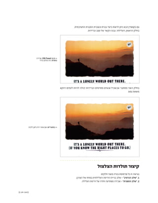 (( 139-138 ))
‫ארה"ב‬ ,STA Travel 11.5 <<
‫בודד‬ ‫עולם‬ ‫זהו‬ :‫כותרת‬
‫ללכת‬ ‫לאן‬ ‫יודע‬ ‫אתה‬ ‫אם‬ :‫בסוגריים‬ <<
.‫החשיבתית‬ ‫התבנית‬ ‫ונשברת‬ ‫נבנית‬ ‫כיצד‬ ‫לראות‬ ‫ניתן‬ ‫הבא‬ ‫בקמפיין‬ ‫גם‬
.‫ובדידות‬ ‫עצב‬ ‫של‬ ‫הקשר‬ ‫נבנה‬ ,‫העלילתי‬ ,‫הראשון‬ ‫בחלק‬
‫דווקא‬ ‫לעתים‬ ‫להיות‬ ‫יכולה‬ ‫הבדידות‬ ‫מסוימים‬ ‫אנשים‬ ‫שבשביל‬ ‫מסתבר‬ ‫השני‬ ‫בחלק‬
.‫נפש‬ ‫משאת‬
‫הצלצול‬ ‫תולדות‬ ‫קיצור‬
:‫חלקים‬ ‫משני‬ ‫בנויה‬ ‫פרסומת‬ ‫כל‬ ‫זו‬ ‫בגישה‬
.‫הצרכן‬ ‫של‬ ‫במוחו‬ ‫העלילתית‬ ‫הזרימה‬ ‫בניית‬ ‫שלב‬ - "‫הנרטיב‬ ‫"שלב‬ .1
.‫העלילה‬ ‫זרימת‬ ‫של‬ ‫וחדה‬ ‫מפתיעה‬ ‫שבירה‬ - "‫התפנית‬ ‫"שלב‬ .2
 