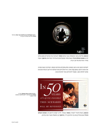 (( 147-146 ))
‫מחוץ‬ ‫נמצא‬ ‫לא‬ ‫האיום‬ ‫רבות‬ ‫לנשים‬ :‫המסר‬ ;‫נשים‬ ‫כנגד‬ ‫המשפחה‬ ‫בתוך‬ ‫אלימות‬ :‫הנושא‬
‫הצצה‬:‫ההיפוך‬;‫המדרגות‬‫חדר‬‫אל‬‫מהבית‬‫המנעול‬‫מחור‬‫הצצה‬:‫הרגיל‬‫העולם‬‫תמונת‬;‫לבית‬
.‫הבית‬ ‫תוך‬ ‫אל‬ ‫המדרגות‬ ‫מחדר‬
‫מציגה‬‫הבאה‬‫המודעה‬.‫הצופה‬‫בתודעת‬‫מתקיים‬‫אלא‬‫בתמונה‬‫נראה‬‫אינו‬‫ההיפוך‬‫לעתים‬
‫מכוונת‬‫הכותרת‬‫אך‬‫הרגיל‬‫העולם‬‫את‬‫מייצג‬‫הוויז'ואל‬.‫שונה‬‫קצת‬‫באופן‬‫ההיפוך‬‫נושא‬‫את‬
.‫שנה‬ ‫חמישים‬ ‫בעוד‬ ‫להתרחש‬ ‫שצפוי‬ ,‫הפוך‬ ‫לעולם‬ ‫אותנו‬
‫ארה"ב‬ ,Unum ‫ביטוח‬ ‫חברת‬ 12.10 <<
‫בתמונה‬‫שהסצנה‬‫ייתכן‬,‫שנה‬50‫בעוד‬:‫כותרת‬
‫הפוכה‬ ‫תהיה‬
‫ישראל‬ ,‫נשים‬ ‫כנגד‬ ‫אלימות‬ ‫נגד‬ ‫הקואליציה‬ 12.9 <<
‫מהבית‬ ‫מתחילה‬ ‫אלימות‬ :‫כותרת‬
‫העולם‬ ‫תמונת‬ ;‫לך‬ ‫לדאוג‬ ‫יצטרכו‬ ‫ילדיך‬ ,‫בעתיד‬ :‫המסר‬ ;‫לעתיד‬ ‫סיעודי‬ ‫ביטוח‬ :‫הנושא‬
.‫בתינוק‬ ‫כמו‬ ‫באביו‬ ‫המטפל‬ ‫בן‬ :‫ההיפוך‬ ;‫בידיו‬ ‫התינוק‬ ‫בנו‬ ‫את‬ ‫מחזיק‬ ‫אבא‬ :‫הרגיל‬
 