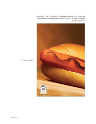 (( 171-170 ))
‫בתחום‬ ‫בעולם‬ ‫השנה‬ ‫מודעת‬ ‫בתואר‬ ‫זכתה‬ HEINZ ‫קטשופ‬ ‫של‬ ‫הבאה‬ ‫המודעה‬ ‫גם‬
‫הסיבה‬ ‫הפעם‬ ‫גם‬ .‫ראשי‬ ‫תפקיד‬ ‫משחק‬ ‫ההחסרה‬ ‫מוטיב‬ ‫בה‬ ‫גם‬ .2007 ‫לשנת‬ ‫המזון‬
.‫הקטשופ‬ ‫חריפות‬ ‫היא‬
‫ישראל‬ ,HEINZ ‫קטשופ‬ 14.7 <<
 