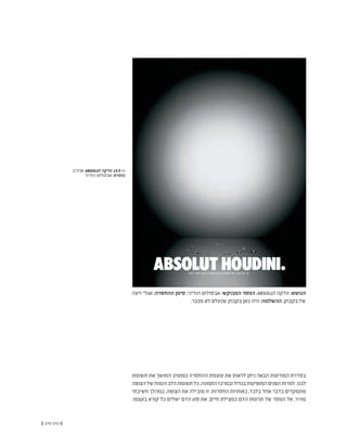 (( 173-172 ))
‫זיעה‬ ‫אגלי‬ :‫ההחסרה‬ ‫סימן‬ ;‫הודיני‬ ‫אבסולוט‬ :‫המבוקש‬ ‫המסר‬ ;ABSOLUT ‫וודקה‬ :‫הנושא‬
.‫מכבר‬ ‫לא‬ ‫שנעלם‬ ‫בקבוק‬ ‫כאן‬ ‫היה‬ :‫ההשלמה‬ ;‫בקבוק‬ ‫של‬
‫תשומת‬ ‫את‬ ‫המושך‬ ‫כמוטיב‬ ‫ההחסרה‬ ‫עוצמת‬ ‫את‬ ‫לראות‬ ‫ניתן‬ ‫הבאה‬ ‫המודעות‬ ‫בסדרת‬
‫הצופה‬‫של‬‫והמוח‬‫הלב‬‫תשומת‬‫כל‬,‫התמונה‬‫ובמרכז‬‫בגדול‬‫המופיעות‬‫הפנים‬‫למרות‬.‫לבנו‬
‫חשיבתי‬ ‫במהלך‬ ,‫הצופה‬ ‫את‬ ‫מובילה‬ ‫זו‬ .‫החסרות‬ ‫באותיות‬ ,‫בלבד‬ ‫אחד‬ ‫בדבר‬ ‫מתמקדים‬
.‫בעצמו‬ ‫קורא‬ ‫כל‬ ‫ישלים‬ ‫הדם‬ ‫סוג‬ ‫את‬ .‫חיים‬ ‫כמצילת‬ ‫הדם‬ ‫תרומת‬ ‫של‬ ‫המסר‬ ‫אל‬ ,‫מהיר‬
‫ארה"ב‬ ,ABSOLUT ‫וודקה‬ 14.9 <<
‫הודיני‬ ‫אבסולוט‬ :‫כותרת‬
 