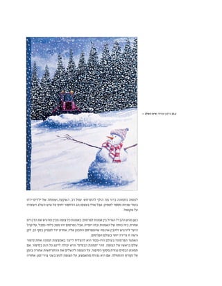 ‫ירדו‬ ‫ילדים‬ ‫של‬ ‫ושמחה‬ ‫השקעה‬ ,‫רב‬ ‫עמל‬ .‫להתרחש‬ ‫הולך‬ ‫מה‬ ‫ברור‬ ‫בתמונה‬ ‫לצופה‬
‫וישאירו‬ ‫השלג‬ ‫איש‬ ‫על‬ ‫יחוס‬ ‫הדחפור‬ ‫נהג‬ ‫בעצם‬ ‫אולי‬ ‫אבל‬ .‫לטמיון‬ ‫מספר‬ ‫שניות‬ ‫בעוד‬
?‫מקומו‬ ‫על‬
‫הדברים‬ ‫את‬ ‫ומרגיש‬ ‫מבין‬ ‫צופה‬ ‫כל‬ ‫באמנות‬ .‫לפרסום‬ ‫אמנות‬ ‫בין‬ ‫הגדול‬ ‫ההבדל‬ ‫מגיע‬ ‫כאן‬
‫קהל‬ ‫על‬ .‫בלתי-נסבל‬ ‫מצב‬ ‫זהו‬ ‫בפרסום‬ ‫אבל‬ ,‫יופייה‬ ‫ובזה‬ ‫האמנות‬ ‫של‬ ‫כוחה‬ ‫בזה‬ ,‫אחרת‬
‫לכן‬ .‫רב‬ ‫כסף‬ ‫לטמיון‬ ‫ירד‬ ‫אחרת‬ ,‫אליו‬ ‫התכוון‬ ‫שהמפרסם‬ ‫מה‬ ‫את‬ ‫ולהבין‬ ‫להרגיש‬ ‫היעד‬
.‫הפרסום‬ ‫בעולם‬ ‫יותר‬ ‫נדירה‬ ‫זו‬ ‫גישה‬
‫סיפור‬ ‫אחת‬ ‫תמונה‬ ‫באמצעות‬ ‫לייצר‬ ‫להצליח‬ ‫הוא‬ ‫הדו-ממד‬ ‫בעולם‬ ‫הפרסומי‬ ‫האתגר‬
‫אם‬ .‫בסיפור‬ ‫רגע‬ ‫כל‬ ‫לייצג‬ ‫יכולה‬ ‫והיא‬ "‫הבסיס‬ ‫"תמונת‬ ‫זוהי‬ .‫הצופה‬ ‫של‬ ‫בראשו‬ ‫שלם‬
‫בזמן‬ ‫אחורה‬ ‫ההתרחשות‬ ‫את‬ ‫להשלים‬ ‫הצופה‬ ‫על‬ ,‫הסיפור‬ ‫מסוף‬ ‫נגזרת‬ ‫הבסיס‬ ‫תמונת‬
‫אחורה‬ :‫זמן‬ ‫צירי‬ ‫בשני‬ ‫לנוע‬ ‫הצופה‬ ‫על‬ ,‫מהאמצע‬ ‫נגזרת‬ ‫היא‬ ‫אם‬ .‫ההתחלה‬ ‫נקודת‬ ‫אל‬
>> ‫השלג‬ ‫איש‬ ,‫עמיחי‬ ‫גדעון‬ 15.2
 