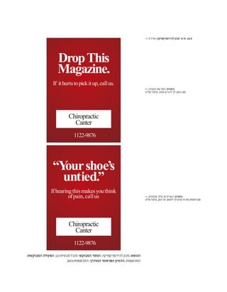 :‫המבוקשת‬ ‫הפעולה‬ ;‫גב‬ ‫מבעיות‬ ‫סובל‬ :‫המבוקש‬ ‫המסר‬ ;‫לכירופרקטיקה‬ ‫מכון‬ :‫הנושא‬
.‫התכופפות=כאב‬ :‫המודרך‬ ‫הפרסומי‬ ‫הדמיון‬ ;‫התכופפות‬
“Yourshoe’s
untied.”
Ifhearingthismakesyouthink
ofpain, callus
1122-9876
Chiropractic
Canter
1122-9876
DropThis
Magazine.
If ithurtstopickitup,callus.
Chiropractic
Canter
>> ‫ארה"ב‬ ,‫לכירופרקטיקה‬ ‫מכון‬ '‫א'+ב‬ .16.3
>> .‫פתוחים‬ ‫שלך‬ ‫השרוכים‬ :‫כותרת‬
‫אלינו‬‫צלצל‬,‫כאב‬‫על‬‫לחשוב‬‫לך‬‫גורם‬‫זה‬‫את‬‫לשמוע‬‫אם‬
>> .‫המגזין‬ ‫את‬ ‫הפל‬ :‫כותרת‬
‫אלינו‬ ‫צלצל‬ ,‫אותו‬ ‫להרים‬ ‫לך‬ ‫כואב‬ ‫אם‬
 