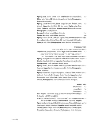 (( 215-214 ))
5.7Agency: DDB, Spain; Client: Audi; Art Director: Fernando Codina;
Editor: Javier Valero; CD: Alberto Astorga, Daniel LIario; Photographer:
Ricardo Miras Msasna.
5.8Agency: Cole & Weber, USA; Client: Oregon Zoo; Art Director: Kathy
Vinceri; Copywriter: Jim Elliot; CD: Guy Seese; Digital artist: Sean
Onart; Producer: Judy Dixon; Account Person: Rebecca Armstrong;
Photographer: Lars Topelmann.
5.9Concept, Art: Yossi Lemel; Client: Amnesty.
5.10Concept, Art: Yossi Lemel; Client: Amnesty.
'‫א'-ד‬ 5.11Agency: GroundZero LA; Client: LosAngelesTimes; ArtDirector:Shawn
Brown; Copywriter: Kristina Slade; CD: Court Cranadall, Kirk Souder;
Producer: Amy Laney; Photographers: James Minchin, Anthony Cook.
‫מטמורפוזה‬ :6 ‫צלצול‬
'‫א'-ד‬ 6.1.‫פינס‬ ‫יהודה‬ :‫צילום‬ ;‫צלליות‬ ‫אמן‬ ,‫אלברט‬ ‫אלמוזנינו‬
6.2:‫דיירקטור‬ ‫ארט‬ ;‫בסרטן‬ ‫למלחמה‬ ‫האגודה‬ :‫לקוח‬ ;BBDO ‫גיתם‬ :‫פרסום‬ ‫משרד‬
.‫שביט‬ ‫אסי‬ :‫קריאייטיב‬ ‫סמנכ"ל‬ ;‫קופנברג‬ ‫רביד‬ :‫קופירייטר‬ ;‫יצחקוב‬ ‫ירון‬
'‫א'-ג‬ 6.3.‫כתר‬ ‫נמרוד‬ :‫דיירקטור‬ ‫ארט‬ ;Sony :‫לקוח‬ ;BBDO ‫גיתם‬ :‫פרסום‬ ‫משרד‬
'‫א'+ב‬ 6.4Agency: Young & Rubicam, Sao Paulo; Client: Melita Coffee Filters; Art
Director: Claudio de Oliviera; Copywriter: Flavio Casarotti; Art: Brasilio;
Photographers: Paulo Friedman, Manolo Moran.
'‫א'+ב‬ 6.5Agency: Dentsu, Brussels; Client: 3M Scotchgard; Art Director: Cedric
Mayence; Copywriter: Yves Cwajgenbaum; Art: Tim Vin; Photographer:
Pascal Habousha.
'‫א'+ב‬ 6.6Agency: Duailibi PetitZaragoza Propoganda,Sao Paulo; Client: Heublein
do Brazil - Smirnoff; Art Director: Carlos Silverio; Copywriters: Rui
Branquinho, Paulo Ghirotti; CD: Carlos Silverio, Francesc Petit, Paulo
Ghirotti; Photographers: Andreas Heiniger, Antonio Rodrigues.
‫ֵם‬‫ח‬ְ‫ל‬ֶ‫ה‬ :7 ‫צלצול‬
7.1.Shutterstock
7.2.Image Bank
7.3.Shutterstock
7.4Rene Magritte - La modele rouge, (Collection Privee) © Phototheque
R. Magritte - ADAGP, Paris 2008.
'‫א'+ב‬ 7.5‫ארט‬ ;‫קלים‬ ‫למשקאות‬ ‫המרכזית‬ ‫החברה‬ - ‫פריגת‬ :‫לקוח‬ ;‫מגזרים‬ :‫פרסום‬ ‫משרד‬
.‫רייס‬ ‫מנחם‬ :‫צילום‬ ;‫מנלה‬ ‫נעם‬ :‫קריאייטיב‬ ‫מנהל‬ ;‫טרן‬ ‫סאשה‬ :‫דיירקטור‬
'‫א'+ב‬ 7.6Agency:LeoBurnettBangkok;Client:ClimabicycleLock-Tailand;ArtDirectors:
PipatUraporn,SompatTrisadikum;Copywriter:NoranitYasopa;CD:Keeratie
Chaimoungkalo,SompatTrisadikum; Producer:SarawutLertkittipaporn;
Production House: Zone Retouch; Photographer: Chub Nokkaew.
 