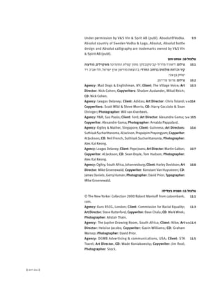(( 217-216 ))
9.9Under permission by V&S Vin & Sprit AB (publ). Absolut®Vodka.
Absolut country of Sweden Vodka & Logo, Absolut, Absolut bottle
design and Absolut calligraphy are trademarks owned by V&S Vin
& Spirit AB (publ).
‫והם‬ ‫אנחנו‬ :10 ‫צלצול‬
10.1‫מודעות‬,‫פשקוילים‬‫התערוכה‬‫קטלוג‬‫מתוך‬,‫פדרול-קביטקובסקי‬‫ליאוניד‬:‫צילום‬
‫ויד‬ ‫תל-אביב‬ ,‫ישראל‬ ‫ארץ‬ ‫מוזיאון‬ ‫בהוצאת‬ ,‫החרדי‬ ‫ברחוב‬ ‫פולמוס‬ ‫וכרזות‬ ‫קיר‬
.‫צבי‬ ‫בן‬ ‫יצחק‬
10.2.‫פרידמן‬ '‫פרופ‬ :‫צילום‬
10.3Agency: Mad Dogs & Englishman, NY; Client: The Village Voice; Art
Director: Nick Cohen; Copywriters: Shalom Auslander, Mikal Reich;
CD: Nick Cohen.
'‫א'-ג‬10.4Agency: Leagas Delaney; Client: Adidas; Art Director: Chris Toland;
Copywriters: Scott Wild & Steve Morris; CD: Harry Cocciolo & Sean
Ehringer; Photographer: Will van Overbeek.
'‫ב‬+'‫א‬ 10.5Agency: Y&R, Sao Paolo; Client: Ford; Art Director: Alexandre Gama;
Copywriter: Alexandre Gama; Photographer: Arnaldo Pappalard.
10.6Agency: Ogilvy & Mather, Singapore; Client: Guinness; Art Directors:
SuthisakSucharittanonta,AlJackson,PrapaipimPrayongyam;Copywriter:
Al Jackson; CD: Neil French, SuthisakSucharittanonta; Photographer:
Alex Kai Keong.
10.7Agency: Leagas Delaney; Client: Pepe Jeans; Art Director: Martin Galton;
Copywriter: Al Jackson; CD: Sean Doyle, Tom Hudson; Photographer:
Alex Kai Keong.
10.8Agency: Ogilvy,South Africa, Johannesburg; Client: Harley Davidson; Art
Director: Mike Groenewald; Copywriter: Konstant Van Huyssteen; CD:
James Daniels, Gerry Human; Photographer: David Prior; Typographer:
Mike Groenewald.
‫בעלילה‬ ‫תפנית‬ :11 ‫צלצול‬
11.1© The New Yorker Collection 2000 Robert Mankoff from catoonbank.
com.
11.3Agency: Euro RSCG, London; Client: Commission for Racial Equality;
Art Director: Steve Rutterford; Copywriter: Dave Chalu; CD: MarkWnek;
Photographer: Alistair Thain.
'‫ב‬+'‫א‬11.4Agency: The Jupiter Drawing Room, South Africa; Client: Nike; Art
Director: Heloise Jacobs; Copywriter: Gavin Williams; CD: Graham
Warsop; Photographer: David Prior.
11.5Agency: DGWB Advertising & communications, USA; Client: STA
Travel; Art Director, CD: Wade Koniakowsky; Copywriter: Jim Real;
Photographer: Stock.
 