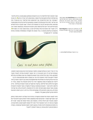 ‫לערער‬ ‫בניסיון‬ ‫מובנה‬ ‫באופן‬ ‫שעסקו‬ ‫הראשונים‬ ‫בין‬ ‫היו‬ ‫הסוריאליסטית‬ ‫התנועה‬ ‫אמני‬
‫שכונה‬‫מי‬, 1
‫ברטון‬‫אנדרה‬‫חיבר‬1924‫בשנת‬.‫הצופה‬‫של‬‫המקובעות‬‫העולם‬‫תפיסות‬‫את‬
‫מהו‬ ‫מגדיר‬ ‫הוא‬ ‫ובו‬ ,"‫הסוריאליסטי‬ ‫"המניפסט‬ ‫את‬ ,"‫הסוריאליסטים‬ ‫של‬ ‫"האפיפיור‬
‫אסוציאציה‬‫צורות‬‫של‬‫העילאית‬‫בממשותן‬‫האמונה‬‫על‬‫מבוסס‬‫"הסוריאליזם‬:‫סוריאליזם‬
‫להמחיש‬ ‫ניסו‬ ‫זו‬ ‫תנועה‬ ‫אמני‬ ".‫הראויה‬ ‫הלב‬ ‫תשומת‬ ‫כה‬ ‫עד‬ ‫להן‬ ‫הוקדשה‬ ‫שלא‬ ,‫מסוימות‬
‫הוא‬ ‫ממנה‬ ‫שכתוצאה‬ ,‫פנימית‬ ‫התערערות‬ ‫מעין‬ ‫לצופה‬ ‫לגרום‬ ‫ניתן‬ ‫כיצד‬ ‫בעבודותיהם‬
, 2
‫מאגריט‬ ‫רנה‬ ‫הציג‬ 1925 ‫בשנת‬ .‫סביבו‬ ‫במתרחש‬ ‫שלו‬ ‫המעורבות‬ ‫את‬ ‫ומגביר‬ ‫נדרך‬
‫כותרת‬ ‫מופיעה‬ ‫כשמתחתיה‬ ‫מקטרת‬ ‫של‬ ‫פשוט‬ ‫ציור‬ ,‫זו‬ ‫בתנועה‬ ‫הבולטים‬ ‫מהאמנים‬
".‫מקטרת‬ ‫לא‬ ‫"זו‬ :‫מפתיעה‬
,‫התמונה‬‫הוצגה‬‫שבהן‬‫רבות‬‫שבתערוכות‬‫הסתבר‬.‫האמנות‬‫בעולם‬‫רב‬‫רעש‬‫עורר‬‫זה‬‫ציור‬
‫מעבר‬ ‫לכאורה‬ ,‫אחרות‬ ‫לתמונות‬ ‫מאשר‬ ‫יותר‬ ‫רב‬ ‫התבוננות‬ ‫זמן‬ ‫לה‬ ‫הקדישו‬ ‫הצופים‬
‫להם‬‫גרם‬‫מה‬?‫אותם‬‫עצר‬‫מה‬.‫מקטרת‬‫של‬‫פשוט‬‫בציור‬‫מדובר‬‫הכול‬‫בסך‬‫שהרי‬,‫למתבקש‬
?‫כך‬ ‫כל‬ ‫אותה‬ ‫שפרסם‬ ‫הזאת‬ ‫בתמונה‬ ‫יש‬ ‫מה‬ ?‫הזה‬ ‫הפשוט‬ ‫הציור‬ ‫מול‬ ‫דווקא‬ ‫לעמוד‬
‫ביותר‬‫המעניין‬‫ההסבר‬‫אך‬,‫שונות‬‫מפרספקטיבות‬‫אלו‬‫שאלות‬‫על‬‫לענות‬‫שניתן‬‫מניח‬‫אני‬
‫זה‬ ‫בציור‬ .‫הצופה‬ ‫של‬ ‫הסכמות‬ ‫עולם‬ ‫על‬ ‫ישירה‬ ‫במתקפה‬ ‫פתח‬ ‫שמאגריט‬ ‫הוא‬ ‫לדעתי‬
‫מידע‬ - ‫ובסיסית‬ ‫ראשונית‬ ‫סכמה‬ ,‫מאגריט‬ ‫של‬ ‫בפיקודו‬ ,‫הסוריאליסטי‬ ‫החלוץ‬ ‫כוח‬ ‫תוקף‬
‫הראשונית‬‫הסכמה‬‫כאשר‬.‫מקטרת‬‫מצוירת‬‫כן‬‫שבתמונה‬‫הקובעת‬-‫העבר‬‫ניסיון‬‫סמך‬‫על‬
‫שציינתי‬‫כפי‬,‫שלנו‬‫מודע‬‫הלא‬.‫וממשות‬‫בהירות‬‫חסר‬,‫מעורפל‬‫במצב‬‫הצופה‬‫נשאר‬,‫נפגעת‬
‫התנהגות‬ ‫ברשותו‬ ‫אין‬ ‫כי‬ ,‫ובלתי-ברורים‬ ‫בלתי-מפוענחים‬ ‫סימנים‬ ‫אוהב‬ ‫אינו‬ ,‫לכן‬ ‫קודם‬
.‫בתגובה‬ ‫מידי‬ ‫באופן‬ ‫לשלוף‬ ‫שניתן‬ ‫הולמת‬
‫ביטחון‬ ‫וחוסר‬ ‫אי-ודאות‬ ‫אצלו‬ ‫יצרה‬ ‫הכותרת‬ .‫המקטרת‬ ‫תמונת‬ ‫מול‬ ‫העומד‬ ‫לצופה‬ ‫נחזור‬
‫את‬‫מיד‬‫לזהות‬‫תובע‬"‫"העתיק‬‫המוח‬‫ממעמקי‬‫המגיע‬‫קדום‬‫דחף‬.‫המצויר‬‫האובייקט‬‫לגבי‬
‫לא‬ ‫זו‬ ‫"אם‬ ,‫עצמו‬ ‫את‬ ‫הצופה‬ ‫שואל‬ ‫מכך‬ ‫כתוצאה‬ .‫לבלתי-מזוהה‬ ‫הפך‬ ‫שעכשיו‬ ,‫העצם‬
,‫אלטרנטיבית‬ ‫תשובה‬ ‫לחפש‬ ‫הצופה‬ ‫יחל‬ ‫עתה‬ "?‫הזה‬ ‫המעוקל‬ ‫הדבר‬ ‫זה‬ ‫מה‬ ‫אז‬ ,‫מקטרת‬
‫בנקודה‬ .‫שבתמונה‬ ‫המעוקל‬ ‫לעצם‬ ,‫ודאות‬ ‫ומכאן‬ ,‫ומוכרת‬ ‫חדשה‬ ‫משמעות‬ ‫שתעניק‬ ‫כזו‬
."‫ל"תבוני‬ "‫"העתיק‬ ‫המוח‬ ‫בין‬ ‫פנימי‬ ‫דיאלוג‬ ‫מעין‬ ‫מתקיים‬ ‫זו‬
‫סופר‬.)1966-1896(André Breton ‫ברטון‬‫אנדרה‬ 1
‫הסוריאליסטי‬ ‫הזרם‬ ‫מראשי‬ ,‫צרפתי‬ ‫אמנות‬ ‫ומבקר‬
‫המניפסט‬ ‫את‬ ‫פרסם‬ 1924 ‫בשנת‬ .‫באמנות‬
‫אבי‬ ‫על‬ ‫רבות‬ ‫נסמכים‬ ‫רעיונותיו‬ .‫הסוריאליסטי‬
.‫פרויד‬ ‫זיגמונד‬ ,‫הפסיכואנליזה‬
René Magritte ‫מאגריט‬ ‫גיזלן‬ ‫פרנסואה‬ ‫רנה‬ 2
‫החשובים‬ ‫האמנים‬ ‫ואחד‬ ‫בלגי‬ ‫צייר‬ .)1967-1898(
.‫העשרים‬ ‫במאה‬ ‫והמשפיעים‬
>> 1929 ,‫הדימויים‬ ‫בגידת‬ ,‫מאגריט‬ ‫רנה‬ .1
 