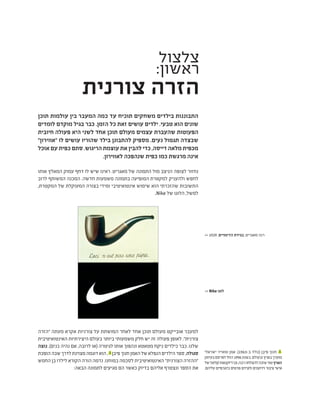 ‫צלצול‬
:‫ראשון‬
‫צורנית‬ ‫הזרה‬
‫תוכן‬ ‫עולמות‬ ‫בין‬ ‫המעבר‬ ‫כמה‬ ‫עד‬ ‫תוכיח‬ ‫משחקים‬ ‫בילדים‬ ‫התבוננות‬
‫לומדים‬ ‫מוקדם‬ ‫בגיל‬ ‫כבר‬ .‫הזמן‬ ‫כל‬ ‫זאת‬ ‫עושים‬ ‫ילדים‬ .‫טבעי‬ ‫הוא‬ ‫שונים‬
‫חיובית‬ ‫פעולה‬ ‫היא‬ ‫לשני‬ ‫אחד‬ ‫תוכן‬ ‫מעולם‬ ‫עצמים‬ ‫שהעברת‬ ‫הפעוטות‬
"‫"אווירון‬ ‫לו‬ ‫עושים‬ ‫שהוריו‬ ‫בילד‬ ‫להתבונן‬ ‫מספיק‬ .‫נעים‬ ‫תגמול‬ ‫שבצדה‬
‫אוכל‬ ‫עם‬ ‫כפית‬ ‫סתם‬ .‫הריגוש‬ ‫עוצמת‬ ‫את‬ ‫להבין‬ ‫כדי‬ ,‫דייסה‬ ‫מלאה‬ ‫מכפית‬
.‫לאווירון‬ ‫שנהפכה‬ ‫כפית‬ ‫כמו‬ ‫מרגשת‬ ‫אינה‬
‫אותו‬ ‫המאלץ‬ ‫עמוק‬ ‫דחף‬ ‫לו‬ ‫שיש‬ ‫ראינו‬ .‫מאגריט‬ ‫של‬ ‫התמונה‬ ‫מול‬ ‫הניצב‬ ‫לצופה‬ ‫נחזור‬
‫לרוב‬ ‫המשותף‬ ‫המכנה‬ .‫חדשה‬ ‫משמעות‬ ‫בתמונה‬ ‫המופיעה‬ ‫למקטרת‬ ‫ולהעניק‬ ‫לחפש‬
,‫המקטרת‬ ‫של‬ ‫המעוקלת‬ ‫בצורה‬ ‫ומידי‬ ‫אינטואיטיבי‬ ‫שימוש‬ ‫הוא‬ ‫שהזכרתי‬ ‫התשובות‬
.Nike ‫של‬ ‫הלוגו‬ ,‫למשל‬
‫"הזרה‬ ‫מעתה‬ ‫אקרא‬ ‫צורניות‬ ‫על‬ ‫המושתת‬ ‫לאחר‬ ‫אחד‬ ‫תוכן‬ ‫מעולם‬ ‫אובייקט‬ ‫למעבר‬
‫האינטואיטיבית‬ ‫היצירתיות‬ ‫בעולם‬ ‫ביותר‬ ‫משמעותי‬ ‫חלק‬ ‫יש‬ ‫זה‬ ‫פעולה‬ ‫לאופן‬ ."‫צורנית‬
‫נוצה‬ .)‫כנים‬ ‫נהיה‬ ‫אם‬ ,‫לרובה‬ ‫(או‬ ‫לגיטרה‬ ‫אותו‬ ‫ונהפוך‬ ‫מטאטא‬ ‫ניקח‬ ‫כילדים‬ ‫כבר‬ .‫שלנו‬
‫הופכת‬‫שבה‬‫לדרך‬‫מצוינת‬‫דוגמה‬‫הוא‬, 1
‫פיבן‬‫חנוך‬‫האמן‬‫של‬‫הנפלא‬‫הילדים‬‫ספר‬,‫סגולה‬
‫החמש‬ ‫בן‬ ‫לילדו‬ ‫הקורא‬ ‫הורה‬ ‫נדמה‬ .‫במוחנו‬ ‫לסכמה‬ ‫האינטואיטיבית‬ "‫הצורנית‬ ‫"ההזרה‬
:‫הבאה‬ ‫לתמונה‬ ‫מגיעים‬ ‫הם‬ ‫כאשר‬ ‫בדיוק‬ ‫אליהם‬ ‫ונצטרף‬ ‫הספר‬ ‫את‬
‫ישראלי‬ ‫ומאייר‬ ‫אמן‬ .)1963-‫ב‬ ‫(נולד‬ ‫ֵן‬‫ב‬‫י‬ ּ‫פ‬ ‫חנוך‬ 1
‫בעיתון‬‫לפרסם‬‫החל‬1996‫בשנת‬.‫ובעולם‬‫בארץ‬‫מוערך‬
‫של‬'‫קולאז‬‫דיוקנאות‬‫ובו‬,‫רבה‬‫להצלחה‬‫שזכה‬‫טור‬‫הארץ‬
.‫עליהם‬ ‫ביוגרפיים‬ ‫פרטים‬ ‫ולצידם‬ ‫וידוענים‬ ‫ציבור‬ ‫אישי‬
>> 1929 ,‫הדימויים‬ ‫בגידת‬ ,‫מאגריט‬ ‫רנה‬
>> Nike ‫לוגו‬
 