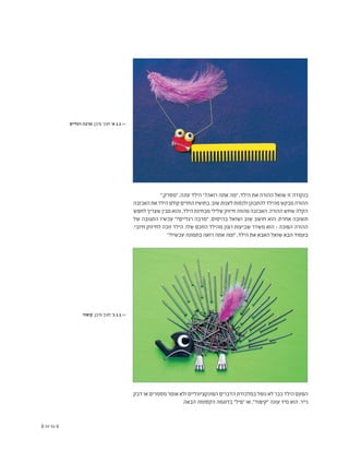 (( 33-32 ))
".‫"מסרק‬ ,‫עונה‬ ‫הילד‬ "?‫רואה‬ ‫אתה‬ ‫"מה‬ ,‫הילד‬ ‫את‬ ‫ההורה‬ ‫שואל‬ ‫זו‬ ‫בנקודה‬
‫האכזבה‬‫את‬‫הילד‬‫קולט‬‫החדים‬‫בחושיו‬.‫שוב‬‫לענות‬‫ולנסות‬‫להתבונן‬‫מהילד‬‫מבקש‬‫ההורה‬
‫לחפש‬‫שצריך‬‫מבין‬‫והוא‬,‫הילד‬‫מבחינת‬‫שלילי‬‫חיזוק‬‫מהווה‬‫האכזבה‬.‫ההורה‬‫שחש‬‫הקלה‬
‫של‬ ‫התגובה‬ ‫עכשיו‬ "?‫רגליים‬ ‫"מרבה‬ ,‫בהיסוס‬ ‫ושואל‬ ‫שוב‬ ‫חושב‬ ‫הוא‬ .‫אחרת‬ ‫תשובה‬
.‫חיובי‬ ‫לחיזוק‬ ‫זוכה‬ ‫הילד‬ .‫שלו‬ ‫החכם‬ ‫מהילד‬ ‫רצון‬ ‫שביעות‬ ‫משדר‬ ‫הוא‬ - ‫הפוכה‬ ‫ההורה‬
"?‫עכשיו‬ ‫בתמונה‬ ‫רואה‬ ‫אתה‬ ‫"ומה‬ ,‫הילד‬ ‫את‬ ‫האבא‬ ‫שואל‬ ‫הבא‬ ‫בעמוד‬
‫דבק‬ ‫או‬ ‫מסמרים‬ ‫אומר‬ ‫ולא‬ ‫הפונקציונליים‬ ‫הדברים‬ ‫במלכודת‬ ‫נופל‬ ‫לא‬ ‫כבר‬ ‫הילד‬ ‫הפעם‬
.‫הבאה‬ ‫הקסומה‬ ‫בדוגמה‬ "‫"פיל‬ ‫או‬ ,"‫"קיפוד‬ ‫עונה‬ ‫מיד‬ ‫הוא‬ .‫נייר‬
‫רגליים‬ ‫מרבה‬ ,‫פיבן‬ ‫חנוך‬ '‫א‬ 1.1 <<
‫קיפוד‬ ,‫פיבן‬ ‫חנוך‬ '‫ב‬ 1.1 <<
 