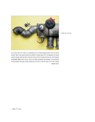 ‫בין‬ ‫ההבדל‬ ‫את‬ ‫הילד‬ ‫לומד‬ ‫כך‬ .‫המוקדמים‬ ‫חיינו‬ ‫במהלך‬ ‫פעמים‬ ‫מאות‬ ‫חוזר‬ ‫זה‬ ‫תהליך‬
‫למרגש‬ ‫והפך‬ ‫שלו‬ ‫התוכן‬ ‫עולם‬ ‫את‬ ‫לחלוטין‬ ‫ששינה‬ ‫עצם‬ ‫לבין‬ ‫ופונקציונלי‬ ‫רגיל‬ ‫עצם‬
‫ההולכת‬,‫אובייקטים‬‫של‬‫דומה‬‫צורה‬‫על‬‫הבנויה‬‫יצירתית‬‫סכמה‬‫לה‬‫נבנית‬‫כך‬.‫יותר‬‫ומתגמל‬
,3 ‫האריות‬ ‫מלך‬ ‫בסרט‬ .‫החיים‬ ‫אורך‬ ‫לכל‬ ‫עמם‬ ‫המפגשים‬ ‫שמתרבים‬ ‫ככל‬ ‫ומתחזקת‬
‫עבודות‬ ‫יפגוש‬ ‫ובבגרותו‬ ,‫נעימה‬ ‫שמיכה‬ ‫להיות‬ ‫יכולה‬ ‫אריה‬ ‫של‬ ‫שרגל‬ ‫הילד‬ ‫ילמד‬ ,‫למשל‬
:‫נוספות‬ ‫רבות‬
>> ‫פיל‬ ,‫פיבן‬ ‫חנוך‬ '‫ג‬ 1.1
>> ‫הגשר‬ ,‫מורדילו‬ 1.2
 