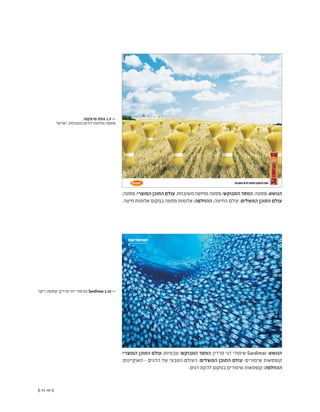 (( 41-40 ))
;‫פסטה‬ :‫המוצרי‬ ‫התוכן‬ ‫עולם‬ ;‫משובחת‬ ‫מחיטה‬ ‫פסטה‬ :‫המבוקש‬ ‫המסר‬ ;‫פסטה‬ :‫הנושא‬
.‫חיטה‬ ‫אלומות‬ ‫במקום‬ ‫פסטה‬ ‫אלומות‬ :‫ההחלפה‬ ;‫החיטה‬ ‫עולם‬ :‫המשלים‬ ‫התוכן‬ ‫עולם‬
,‫פרפקטו‬ ‫אסם‬ 1.9 <<
‫ישראל‬ ,‫משובחת‬ ‫דורום‬ ‫מחיטת‬ ‫פסטה‬
‫ריקה‬ ‫קוסטה‬ ,)‫סרדין‬ ‫דגי‬ ‫(שימורי‬ Sardimar 1.10 <<
:‫המוצרי‬ ‫התוכן‬ ‫עולם‬ ;‫טבעיות‬ :‫המבוקש‬ ‫המסר‬ ;‫סרדין‬ ‫דגי‬ ‫שימורי‬ Sardimar :‫הנושא‬
;‫האוקיינוס‬ - ‫הדגים‬ ‫של‬ ‫הטבעי‬ ‫העולם‬ :‫המשלים‬ ‫התוכן‬ ‫עולם‬ ;‫שימורים‬ ‫קופסאות‬
.‫דגים‬ ‫להקת‬ ‫במקום‬ ‫שימורים‬ ‫קופסאות‬ :‫ההחלפה‬
 