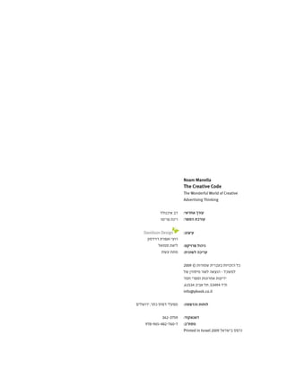 Noam Manella
The Creative Code
The Wonderful World of Creative
Advertising Thinking
:‫אחראי‬ ‫עורך‬
:‫הספר‬ ‫עורכת‬
:‫עיצוב‬
:‫פרויקט‬ ‫ניהול‬
:‫לשונית‬ ‫עריכה‬
2009 © ‫שמורות‬ ‫בעברית‬ ‫הזכויות‬ ‫כל‬
‫של‬ ‫מיסודן‬ ‫לאור‬ ‫הוצאה‬ - ‫למשכל‬
‫חמד‬ ‫וספרי‬ ‫אחרונות‬ ‫ידיעות‬
,61534 ‫אביב‬ ‫תל‬ ,53494 ‫ת"ד‬
info@ybook.co.il
:‫והדפסה‬ ‫לוחות‬
:‫דאנאקוד‬
:‫מסת"ב‬
Printed in Israel 2009 ‫בישראל‬ ‫נדפס‬
‫איכנולד‬ ‫דב‬
‫פרימו‬ ‫רינת‬
		
‫דוידסון‬ ‫ואפרת‬ ‫רועי‬
‫סמואל‬ ‫ליאת‬
‫עשת‬ ‫מתת‬
‫ירושלים‬ ,‫כתר‬ ‫דפוס‬ ‫מפעלי‬
362-3759
978-965-482-760-7
 