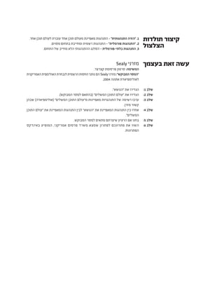 Sealy ‫מזרני‬
.‫קצרצר‬ ‫פרסומת‬ ‫סרטון‬ :‫המשימה‬
‫האמריקנית‬‫האולימפית‬‫לנבחרת‬‫הרשמית‬‫החסות‬‫נותני‬‫הם‬Sealy‫מזרני‬:"‫המבוקש‬‫"המסר‬
.2004 ‫אתונה‬ ‫לאולימפיאדת‬
."‫"הנושא‬ ‫את‬ ‫הגדירו‬
.)‫המבוקש‬ ‫למסר‬ ‫(בהתאם‬ "‫המשלים‬ ‫התוכן‬ ‫"עולם‬ ‫את‬ ‫הגדירו‬
‫שבהן‬ )‫(אולימפיאדה‬ "‫המשלים‬ ‫התוכן‬ ‫מ"עולם‬ ‫מאפיינות‬ ‫התנהגויות‬ ‫של‬ ‫רשימה‬ ‫ערכו‬
.‫מזרן‬ ‫קשור‬
‫התוכן‬ ‫"עולם‬ ‫את‬ ‫המאפיינת‬ ‫התנהגות‬ ‫לבין‬ "‫"הנושא‬ ‫את‬ ‫המאפיינת‬ ‫התנהגות‬ ‫בין‬ ‫אחדו‬
."‫המשלים‬
.‫המבוקש‬ ‫למסר‬ ‫מתאים‬ ‫שיצרתם‬ ‫הרעיון‬ ‫אם‬ ‫בחנו‬
‫באינדקס‬ ‫המופיע‬ ,‫אמריקני‬ ‫פרסום‬ ‫משרד‬ ‫שמצא‬ ‫לפתרון‬ ‫פתרונכם‬ ‫את‬ ‫השוו‬
.‫הפתרונות‬
‫בעצמך‬ ‫זאת‬ ‫עשה‬
:1 ‫שלב‬
:2 ‫שלב‬
:3 ‫שלב‬
:4 ‫שלב‬
:5 ‫שלב‬
:6 ‫שלב‬
.‫אחר‬ ‫תוכן‬ ‫לעולם‬ ‫עוברת‬ ‫אחד‬ ‫תוכן‬ ‫מעולם‬ ‫מאפיינת‬ ‫התנהגות‬ - "‫התנהגותית‬ ‫"הזרה‬ .1
.‫מסוים‬ ‫בתחום‬ ‫ומחייבת‬ ‫רשמית‬ ‫התנהגות‬ - "‫פורמלית‬ ‫"התנהגות‬ .2
.‫התחום‬ ‫של‬ ‫מחייב‬ ‫הלא‬ ‫ההתנהגותי‬ ‫הסלנג‬ - ‫בלתי-פורמלית‬ ‫התנהגות‬ .3
‫תולדות‬ ‫קיצור‬
‫הצלצול‬
 