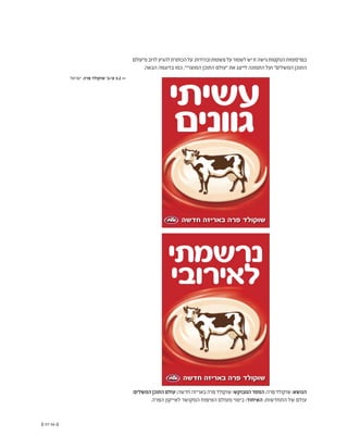 (( 57-56 ))
‫מ"עולם‬‫לרוב‬‫להגיע‬‫הכותרת‬‫על‬.‫ובהירות‬‫פשטות‬‫על‬‫לשמור‬‫יש‬‫זו‬‫גישה‬‫הנוקטות‬‫בפרסומות‬
.‫הבאה‬ ‫בדוגמה‬ ‫כמו‬ ,"‫המוצרי‬ ‫התוכן‬ ‫"עולם‬ ‫את‬ ‫לייצג‬ ‫התמונה‬ ‫ועל‬ "‫המשלים‬ ‫התוכן‬
‫חדשה‬ ‫באריזה‬ ‫פרה‬ ‫שוקולד‬
a4.indd 2 6/10/08 6:41:28 PM
‫חדשה‬ ‫באריזה‬ ‫פרה‬ ‫שוקולד‬
‫עשיתי‬
‫גוונים‬
a4.indd 4 6/10/08 6:42:23 PM
‫ישראל‬ ,‫פרה‬ ‫שוקולד‬ '‫א'+ב‬ 3.2 <<
:‫המשלים‬‫התוכן‬‫עולם‬;‫חדשה‬‫באריזה‬‫פרה‬‫שוקולד‬:‫המבוקש‬‫המסר‬;‫פרה‬‫שוקולד‬:‫הנושא‬
.‫הפרה‬ ‫לאייקון‬ ‫המקושר‬ ‫הטיפוח‬ ‫מעולם‬ ‫ביטוי‬ :‫האיחוד‬ ;‫התחדשות‬ ‫של‬ ‫עולם‬
 