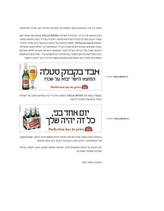.‫לפרסומת‬ ‫אהדה‬ ‫יוצר‬ ‫המיוחד‬ ‫והצירוף‬ ‫לב‬ ‫תשומת‬ ‫מושך‬ ‫העולמות‬ ‫שני‬ ‫בין‬ ‫הפער‬
‫ואת‬ ‫הקושי‬ ‫את‬ ‫מבטא‬ STELLA ARTOIS ‫היוקרתית‬ ‫הבלגית‬ ‫הבירה‬ ‫של‬ ‫המותג‬ ‫רעיון‬
:‫המותג‬‫בססמת‬‫ביטוי‬‫לידי‬‫בא‬‫זה‬‫רעיון‬.‫שלמות‬‫שדורשת‬)‫הכלכלי‬‫רק‬‫(לא‬‫הגבוה‬‫המחיר‬
‫הכלכלי‬‫המחיר‬‫רעיון‬‫את‬‫ביטא‬‫המותג‬‫של‬‫החוצות‬‫קמפיין‬."Perfection Has It's Price"
"‫המשלים‬ ‫התוכן‬ ‫"עולם‬ .‫הזו‬ ‫המושלמת‬ ‫הבירה‬ ‫תמורת‬ ‫לשלם‬ ‫מוכנים‬ ‫שאנשים‬ ‫הגבוה‬
‫תמורתם‬ ‫לשלם‬ ‫מוכנים‬ ‫אנו‬ ‫רבות‬ ‫שפעמים‬ ,‫ללבנו‬ ‫היקרים‬ ‫דברים‬ ‫של‬ ‫אובדן‬ ‫של‬ ‫הוא‬
‫טקסט‬‫הוא‬‫מהם‬‫אחד‬-‫ורבלי‬‫אפיון‬‫קיים‬‫זה‬‫לעולם‬‫גם‬.‫האובייקטיבי‬‫לשוויים‬‫מעל‬‫הרבה‬
.‫מאוד‬ ‫עד‬ ‫ללבם‬ ‫היקר‬ ‫דבר‬ ‫המאבדים‬ ‫אנשים‬ ‫שמפרסמים‬ ‫רחוב‬ ‫שלטי‬ ‫על‬ ‫המופיע‬
>> ‫ישראל‬ ,STELLA ARTOIS 3.3
>> ‫ישראל‬ ,STELLA ARTOIS 3.4
‫הצלחה‬ ‫של‬ ‫התוכן‬ ‫מעולם‬ ‫הגיע‬ ‫הוורבלי‬ ‫האפיון‬ STELLA ARTOIS ‫של‬ ‫נוסף‬ ‫בקמפיין‬
.‫בירושה‬ ‫תעבור‬ ‫אחד‬ ‫שיום‬ ‫גדולה‬
,‫תוספת‬‫אמנם‬.‫הבוקר‬‫לדגני‬‫תוספת‬‫להיות‬‫המיועד‬‫חלב‬‫הוא‬‫שלנו‬‫המוצר‬‫הבאה‬‫בדוגמה‬
.‫האוסקר‬ ‫עולם‬ ‫הוא‬ ‫הנבחר‬ "‫המשלים‬ ‫התוכן‬ ‫"עולם‬ .‫משמעותית‬ ‫אבל‬
‫במיוחד‬ ‫לקוחה‬ ‫ואשר‬ ‫חשובה‬ ‫תוספת‬ ‫המהווה‬ ,‫לחלב‬ ‫שתתאים‬ ‫כותרת‬ ‫על‬ ‫לחשוב‬ ‫נסו‬
.‫האמריקני‬ ‫האוסקר‬ ‫מעולם‬
.‫הבא‬ ‫בעמוד‬ ‫הפתרון‬
 