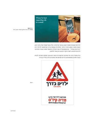 (( 59-58 ))
‫והוא‬ ‫בלבד‬ ‫אחד‬ ‫תפקיד‬ ‫מוטל‬ ‫עליו‬ .‫זו‬ ‫יצירתית‬ ‫בגישה‬ ‫חשוב‬ ‫תפקיד‬ )‫(תמונה‬ ‫לוויז'ואל‬
‫היא‬ ‫להיזהר‬ ‫הפרסומאי‬ ‫צריך‬ ‫שממנה‬ ‫המלכודת‬ .‫ביותר‬ ‫הברור‬ ‫באופן‬ ‫המוצר‬ ‫הצגת‬
‫המודעה‬ ‫עשויה‬ ‫ממנה‬ ‫כתוצאה‬ .‫ויזואלית‬ ‫וגם‬ ‫טקסטואלית‬ ‫גם‬ - "‫כפולה‬ ‫"יצירתיות‬
.‫לחלוטין‬ ‫אחר‬ ‫רעיון‬ ‫ולקדם‬ ‫מיקוד‬ ‫לאבד‬ ,‫לוורטיגו‬ ‫להיכנס‬
‫לקרוא‬ ‫מטרתה‬ .‫עסקים‬ ‫אנשי‬ ‫הוא‬ ‫הבאה‬ ‫הפיקטיבית‬ ‫המודעה‬ ‫של‬ ‫היעד‬ ‫שקהל‬ ‫נניח‬
."‫קיד'ס‬ ‫ב"מדיה‬ ‫הללו‬ ‫המוצרים‬ ‫את‬ ‫לפרסם‬ ‫לילדים‬ ‫שמתאימים‬ ‫מוצרים‬ ‫לבעלי‬
MILK 3.5 <<
‫ביותר‬ ‫הטוב‬ ‫המשנה‬ ‫שחקן‬ ‫פרס‬ ‫זוכה‬ :‫כותרת‬
3.6 <<
 