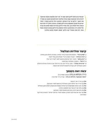 (( 61-60 ))
‫שההסבר‬‫מעשה‬‫שתעשה‬‫רוצה‬‫"אני‬,‫לו‬‫ואמר‬‫החצר‬‫לליצן‬‫המלך‬‫קרא‬‫אחד‬‫יום‬
‫שאוריד‬‫או‬‫תשובה‬‫למציאת‬‫ימים‬‫שלושה‬‫לך‬‫קח‬.‫עצמו‬‫מהמעשה‬‫יותר‬‫גרוע‬‫לו‬
‫לאחר‬ .‫ומוטרד‬ ‫מודאג‬ ‫והלך‬ ‫הסתובב‬ ,‫עמוקה‬ ‫קידה‬ ‫קד‬ ‫הליצן‬ ".‫ראשך‬ ‫את‬
‫המדרגות‬‫ליד‬‫למלך‬‫ארב‬‫הוא‬.‫לפתרון‬‫הליצן‬‫הגיע‬‫מאומצת‬‫חשיבה‬‫של‬‫יומיים‬
‫עכוזו‬ ‫את‬ ‫לפתע‬ ‫ותפס‬ ‫במהירות‬ ‫הליצן‬ ‫אחריו‬ ‫עלה‬ ,‫בהן‬ ‫לעלות‬ ‫החל‬ ‫וכשזה‬
‫ושאל‬ ‫זועמות‬ ‫בפנים‬ ‫הליצן‬ ‫אל‬ ‫המופתע‬ ‫המלך‬ ‫כשהסתובב‬ .‫בידו‬ ‫המלך‬ ‫של‬
".‫המלכה‬ ‫שזאת‬ ‫חשבתי‬ ,‫"אופס‬ ,‫הליצן‬ ‫ענה‬ "?‫עושה‬ ‫אתה‬ ‫"מה‬ ,‫אותו‬
‫הצלצול‬ ‫תולדות‬ ‫קיצור‬
.‫מסוים‬ ‫תוכן‬ ‫לעולם‬ ‫במובהק‬ ‫המשויך‬ ‫טקסט/סלנג/עגה/ביטוי‬ - "‫ורבלי‬ ‫"אפיון‬ .1
.‫לאחר‬ ‫אחד‬ ‫תוכן‬ ‫מעולם‬ "‫ורבלי‬ ‫"אפיון‬ ‫העברת‬ - "‫ורבלית‬ ‫"הזרה‬ .2
.‫שלו‬ ‫היעד‬ ‫לקהל‬ ‫לספר‬ ‫מבקש‬ ‫שהמותג‬ ‫סיפור-העל‬ - "‫מותג‬ ‫"רעיון‬ .3
.‫בפרסומת‬ ‫המופיעה‬ ‫התמונה‬ - "‫"ויז'ואל‬ .4
‫מ"עולם‬ ‫מגיעים‬ ‫הכותרת‬ ‫וגם‬ ‫הוויז'ואל‬ ‫גם‬ ‫שבו‬ ‫בעייתי‬ ‫מצב‬ - "‫כפולה‬ ‫"יצירתיות‬ .5
.‫הצופה‬ ‫את‬ ‫ולבלבל‬ ‫להטעות‬ ‫עשויים‬ ‫ולכן‬ "‫המשלים‬ ‫התוכן‬
)3.3 ‫קמפיין‬ ‫(המשך‬ STELLA ARTOIS ‫בירה‬
.‫ערך‬ ‫יקרת‬ ‫בירה‬ ‫אבדה‬ - STELLA ARTOIS :"‫המבוקש‬ ‫"המסר‬
."‫"הנושא‬ ‫את‬ ‫הגדירו‬ :1 ‫שלב‬
.)‫המבוקש‬ ‫למסר‬ ‫(בהתאם‬ "‫המשלים‬ ‫התוכן‬ ‫"עולם‬ ‫את‬ ‫הגדירו‬ :2 ‫שלב‬
."‫המשלים‬‫התוכן‬‫ב"עולם‬‫נכתבות‬‫או‬‫הנאמרות‬‫שורות‬‫של‬‫אסוציאטיבית‬‫רשימה‬‫ערכו‬ :3 ‫שלב‬
.‫ככותרת‬ ‫הטקסט‬ ‫עם‬ "‫"הנושא‬ ‫את‬ ‫שלבו‬ :4 ‫שלב‬
.‫המבוקש‬ ‫למסר‬ ‫מתאים‬ ‫שיצרתם‬ ‫הרעיון‬ ‫אם‬ ‫בחנו‬ :5 ‫שלב‬
‫באינדקס‬ ‫המופיע‬ ,‫ישראלי‬ ‫פרסום‬ ‫משרד‬ ‫שמצא‬ ‫לפתרון‬ ‫פתרונכם‬ ‫את‬ ‫השוו‬ :6 ‫שלב‬
.‫הפתרונות‬
‫בעצמך‬ ‫זאת‬ ‫עשה‬
 