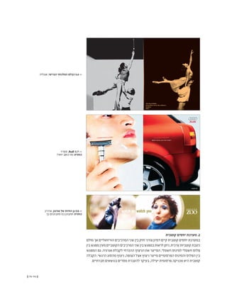 (( 75-74 ))
‫קוטבית‬ ‫יחסים‬ ‫מערכת‬ .2
‫מולם‬ ‫אך‬ ‫הוויזואליים‬ ‫המרכיבים‬ ‫שני‬ ‫בין‬ ‫חזק‬ ‫צורני‬ ‫דמיון‬ ‫קיים‬ ‫קוטבית‬ ‫יחסים‬ ‫במערכת‬
‫בין‬‫מפגש‬‫מעין‬‫הקוטביים‬‫המרכיבים‬‫שני‬‫בין‬‫במפגש‬‫לראות‬‫ניתן‬.‫ערכית‬‫קוטביות‬‫ניצבת‬
‫המפגש‬ ‫גם‬ .‫אנרגיה‬ ‫לקבלת‬ ‫ההכרחי‬ ‫הניצוץ‬ ‫את‬ ‫המייצר‬ ,‫חשמלי‬ ‫למינוס‬ ‫חשמלי‬ ‫פלוס‬
‫הקבלה‬ .‫הרגשי‬ ‫מהסוג‬ ‫ניצוץ‬ ,‫הצופה‬ ‫אצל‬ ‫ניצוץ‬ ‫מייצר‬ ‫הפרסומיים‬ ‫והמינוס‬ ‫הפלוס‬ ‫בין‬
.‫חברתיים‬ ‫בנושאים‬ ‫מסרים‬ ‫להעברת‬ ‫בעיקר‬ ,‫יעילה‬ ‫פרסומית‬ ‫טכניקה‬ ‫היא‬ ‫קוטבית‬
‫אנגליה‬ ,‫הבריטי‬ ‫המלכותי‬ ‫הבלט‬ 5.6 <<
‫ספרד‬ ,Audi 5.7 <<
?‫יותר‬ ‫כואב‬ ‫מה‬ :‫כותרת‬
‫ארה"ב‬ ,‫אורגון‬ ‫של‬ ‫החיות‬ ‫גן‬ 5.8 <<
‫בך‬ ‫מתבוננים‬ ‫בנו‬ ‫תתבונן‬ :‫כותרת‬
 