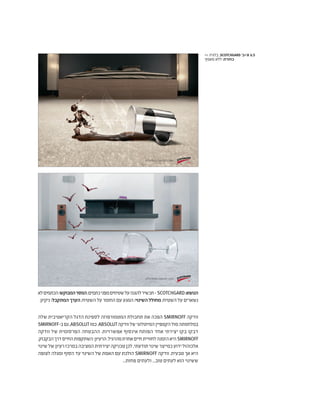 ‫לא‬‫הכתמים‬:‫המבוקש‬‫המסר‬;‫כתמים‬‫מפני‬‫שטיחים‬‫על‬‫להגנה‬‫תכשיר‬-SCOTCHGARD:‫הנושא‬
.‫ניקיון‬:‫המתקבל‬‫הערך‬;‫השטיח‬‫על‬‫החומר‬‫עם‬‫המגע‬ :‫השינוי‬‫מחולל‬ ;‫השטיח‬‫על‬‫נשארים‬
‫שלה‬ ‫הקריאטיבית‬ ‫הדגל‬ ‫לספינת‬ ‫המטמורפוזה‬ ‫תחבולת‬ ‫את‬ ‫הפכה‬ SMIRNOFF ‫וודקה‬
SMIRNOFF-‫ב‬‫גם‬,ABSOLUT‫כמו‬.ABSOLUT‫וודקה‬‫של‬‫המיתולוגי‬‫הקמפיין‬‫מול‬‫במלחמתה‬
‫וודקה‬ ‫של‬ ‫הפרסומית‬ ‫ההבטחה‬ .‫אפשרויות‬ ‫אינסוף‬ ‫הפותח‬ ‫אחד‬ ‫יצירתי‬ ‫בקו‬ ‫דבקו‬
.‫הבקבוק‬‫דרך‬‫החיים‬‫השתקפות‬:‫הרעיון‬.‫מהרגיל‬‫אחרת‬‫חיים‬‫לחוויית‬‫הזמנה‬‫היא‬SMIRNOFF
‫שינוי‬‫של‬‫רעיון‬‫במרכז‬‫המציבה‬‫יצירתית‬‫טכניקה‬‫לכן‬,‫תודעתי‬‫שינוי‬‫כמייצר‬‫ידוע‬‫אלכוהול‬
‫לצופה‬ ‫ומגלה‬ ‫הסוף‬ ‫עד‬ ‫השינוי‬ ‫של‬ ‫האמת‬ ‫עם‬ ‫הולכת‬ SMIRNOFF ‫וודקה‬ .‫טבעית‬ ‫אך‬ ‫היא‬
...‫פחות‬ ‫ולעתים‬ ...‫טוב‬ ‫לעתים‬ ‫הוא‬ ‫ששינוי‬
effortless carpet care
effortless carpet care
>> ‫בלגיה‬ ,SCOTCHGARD '‫א'+ב‬ 6.5
‫מאמץ‬ ‫ללא‬ :‫כותרת‬
 