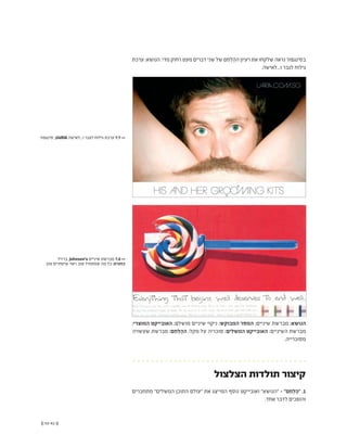 (( 93-92 ))
‫ערכת‬ :‫הנושא‬ .‫מדי‬ ‫רחוק‬ ‫מעט‬ ‫דברים‬ ‫שני‬ ‫של‬ ‫ֵם‬‫ח‬ְ‫ל‬ֶ‫ה‬‫ה‬ ‫רעיון‬ ‫את‬ ‫שלקחו‬ ‫נראה‬ ‫בסינגפור‬
.‫ו...לאישה‬ ‫לגבר‬ ‫גילוח‬
‫סינגפור‬ ,U4RIA ‫ו...לאישה‬ ‫לגבר‬ ‫גילוח‬ ‫ערכת‬ 7.7 <<
‫ברזיל‬ ,Johnson's ‫שיניים‬ ‫מברשת‬ 7.8 <<
‫טוב‬ ‫שיסתיים‬ ‫ראוי‬ ‫טוב‬ ‫שמתחיל‬ ‫מה‬ ‫כל‬ :‫כותרת‬
:‫המוצרי‬ ‫האובייקט‬ ;‫מושלם‬ ‫שיניים‬ ‫ניקוי‬ :‫המבוקש‬ ‫המסר‬ ;‫שיניים‬ ‫מברשת‬ :‫הנושא‬
‫שעשויה‬ ‫מברשת‬ :‫ֵם‬‫ח‬ְ‫ל‬ֶ‫ה‬‫ה‬ ;‫מקל‬ ‫על‬ ‫סוכריה‬ :‫המשלים‬ ‫האובייקט‬ ;‫השיניים‬ ‫מברשת‬
.‫מסוכרייה‬
‫הצלצול‬ ‫תולדות‬ ‫קיצור‬
‫מתחברים‬ "‫המשלים‬ ‫התוכן‬ ‫"עולם‬ ‫את‬ ‫המייצג‬ ‫נוסף‬ ‫ואובייקט‬ "‫"הנושא‬ - "‫ֵם‬‫ח‬ְ‫ל‬ֶ‫ה‬" .1
.‫אחד‬ ‫לדבר‬ ‫והופכים‬
 