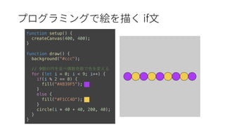 if
function setup() {
createCanvas(400, 400);
}
function draw() {
background("#ccc");
// 9個の円を並べ偶数奇数で⾊を変える
for (let i = 0; i < 9; i++) {
if(i % 2 == 0) {
fill("#AB39F5");
}
else {
fill("#F1CC4D");
}
circle(i * 40 + 40, 200, 40);
}
}
 