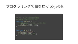 p5.js
// スケッチ全体の設定を書く関数
// 開始時に⼀度だけ実⾏される
function setup() {
// 400x400のサイズでキャンバスを作成
createCanvas(400, 400);
}
function draw() {
background("#ccc");
circle(200, 200, 300);
}
 