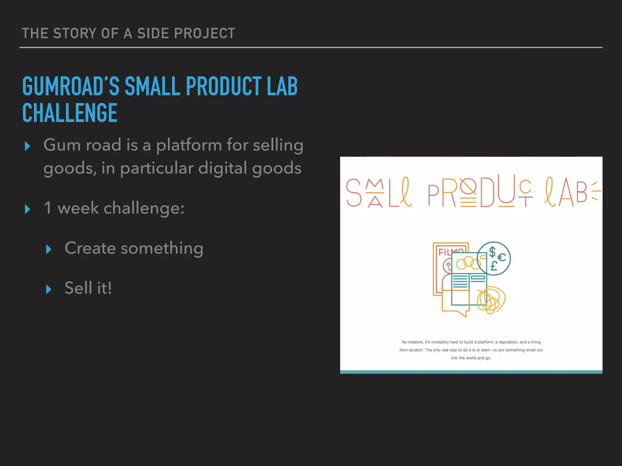 THE STORY OF A SIDE PROJECT
GUMROAD’S SMALL PRODUCT LAB
CHALLENGE
▸ Gum road is a platform for selling
goods, in particular digital goods
▸ 1 week challenge:
▸ Create something
▸ Sell it!
 