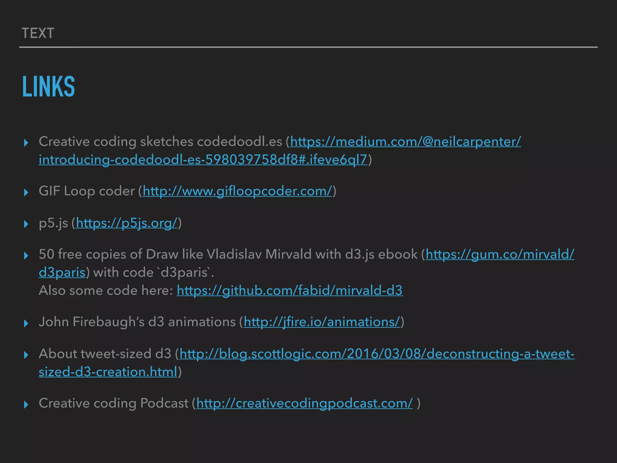 TEXT
LINKS
▸ Creative coding sketches codedoodl.es (https://medium.com/@neilcarpenter/
introducing-codedoodl-es-598039758df8#.ifeve6ql7)
▸ GIF Loop coder (http://www.giﬂoopcoder.com/)
▸ p5.js (https://p5js.org/)
▸ 50 free copies of Draw like Vladislav Mirvald with d3.js ebook (https://gum.co/mirvald/
d3paris) with code `d3paris`. 
Also some code here: https://github.com/fabid/mirvald-d3
▸ John Firebaugh’s d3 animations (http://jﬁre.io/animations/)
▸ About tweet-sized d3 (http://blog.scottlogic.com/2016/03/08/deconstructing-a-tweet-
sized-d3-creation.html)
▸ Creative coding Podcast (http://creativecodingpodcast.com/ )
 