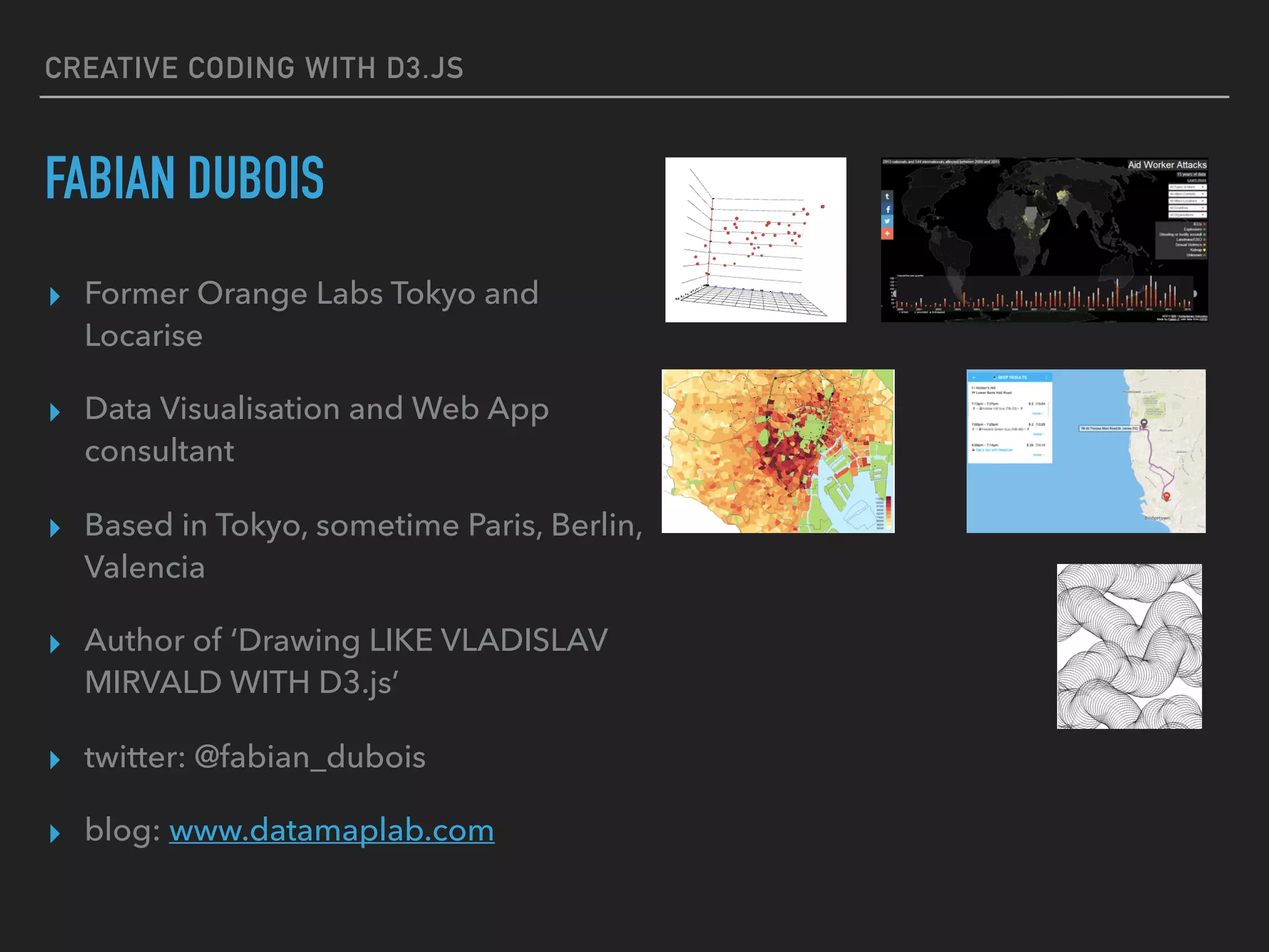 CREATIVE CODING WITH D3.JS
FABIAN DUBOIS
▸ Former Orange Labs Tokyo and
Locarise
▸ Data Visualisation and Web App
consultant
▸ Based in Tokyo, sometime Paris, Berlin,
Valencia
▸ Author of ‘Drawing LIKE VLADISLAV
MIRVALD WITH D3.js’
▸ twitter: @fabian_dubois
▸ blog: www.datamaplab.com
 