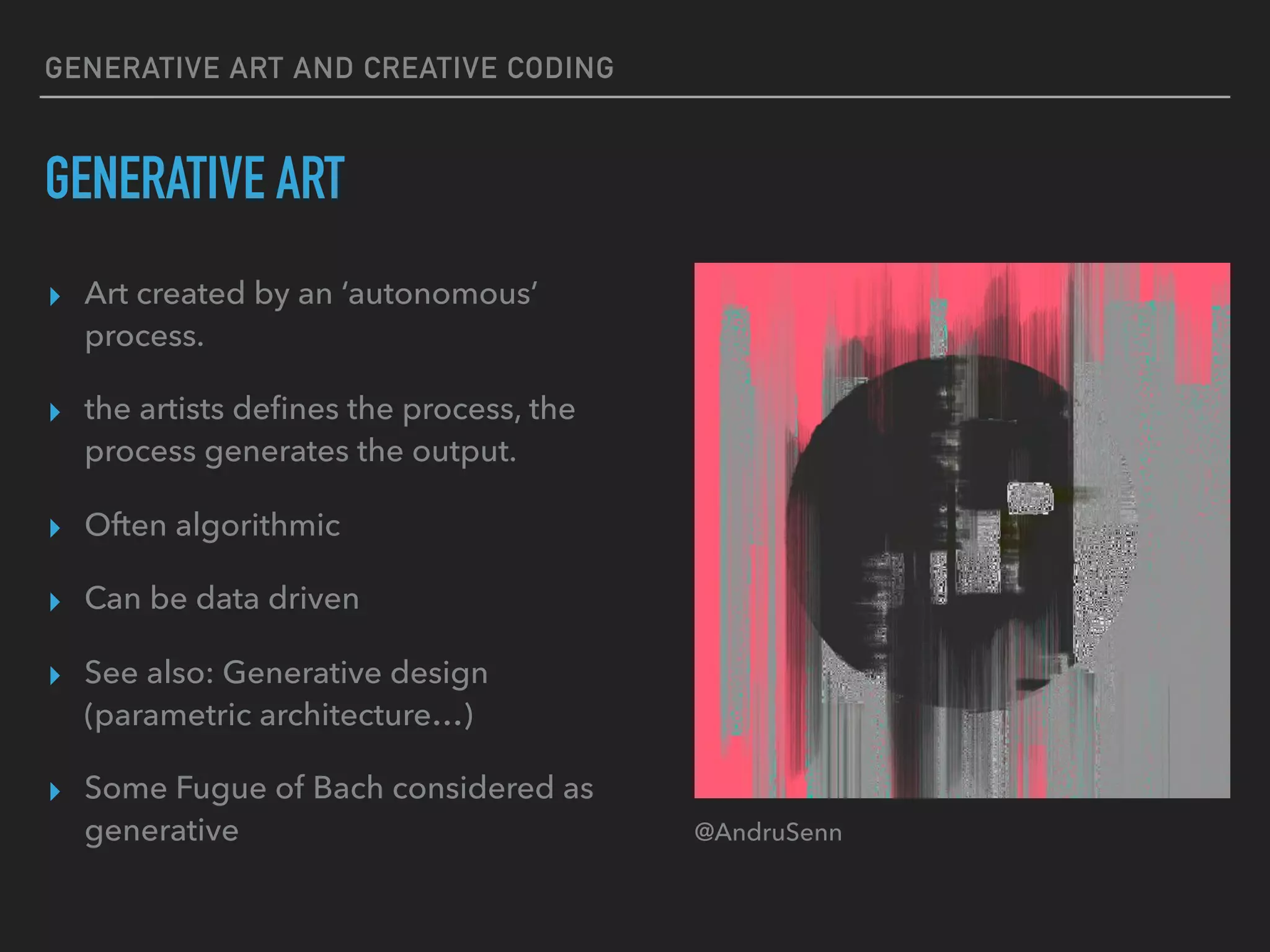 GENERATIVE ART AND CREATIVE CODING
GENERATIVE ART
▸ Art created by an ‘autonomous’
process.
▸ the artists deﬁnes the process, the
process generates the output.
▸ Often algorithmic
▸ Can be data driven
▸ See also: Generative design
(parametric architecture…)
▸ Some Fugue of Bach considered as
generative @AndruSenn
 
