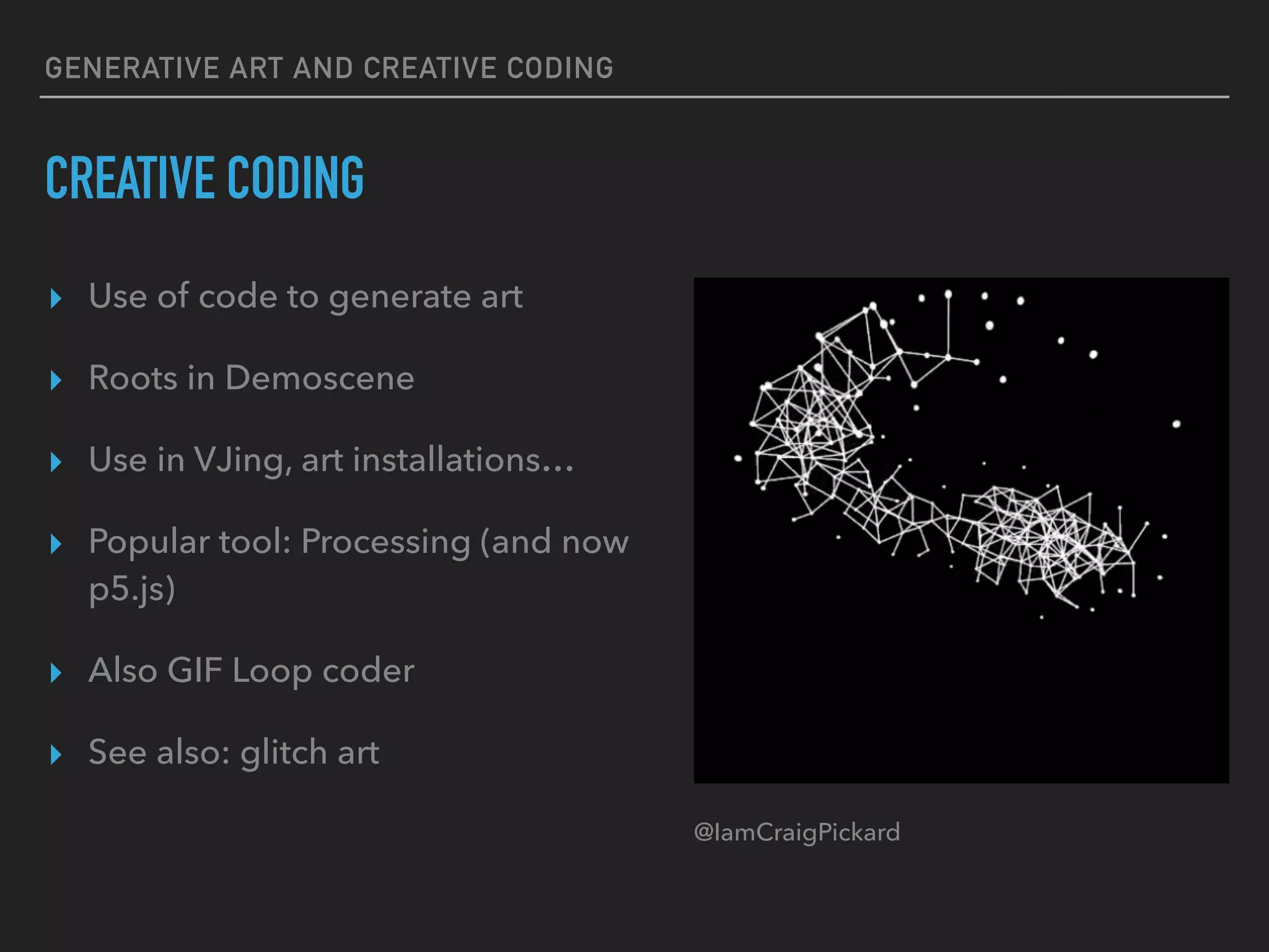 GENERATIVE ART AND CREATIVE CODING
CREATIVE CODING
▸ Use of code to generate art
▸ Roots in Demoscene
▸ Use in VJing, art installations…
▸ Popular tool: Processing (and now
p5.js)
▸ Also GIF Loop coder
▸ See also: glitch art
@IamCraigPickard
 