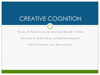 Thomas B. Ward, Steven M. Smith and Ronald A. Finke Presented by Kellyn Dunn and Samantha Roppolo Fifth of October, Two Thousand Ten Creative Cognition 