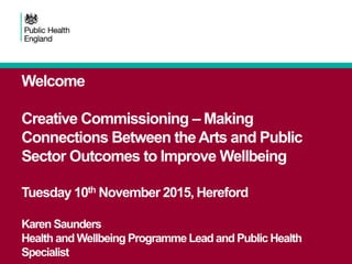 Welcome
Creative Commissioning – Making
Connections Between theArts and Public
Sector Outcomes to Improve Wellbeing
Tuesday 10th November 2015, Hereford
Karen Saunders
Health and Wellbeing Programme Lead and Public Health
Specialist
 