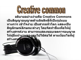 อธิบายอย่างง่ายคือ  Creative Commons  เป็นสัญญาอนุญาตด้านลิขสิทธิ์ที่เป็นรูปแบบทางการ เข้าใจง่าย เป็นสากลทั่วโลก แสดงเป็นสัญลักษณ์ลักษณะต่างๆ โดยจัดทำขึ้นเพื่อให้ผู้สร้างสรรค์งาน สามารถแสดงขอบเขตการอนุญาต ให้ผู้อื่นนำงานของตนไปใช้ต่อได้ ตามเงื่อนไขที่ผู้สร้างสรรค์งานกำหนด   Creative common 
