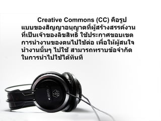 Creative Commons (CC)  คือรูปแบบของสัญญาอนุญาตที่ผู้สร้างสรรค์งานที่เป็นเจ้าของลิขสิทธิ์ ใช้ประกาศขอบเขตการนำงานของตนไปใช้ต่อ เพื่อให้ผู้สนใจนำงานนั้นๆ ไปใช้ สามารถทราบข้อจำกัดในการนำไปใช้ได้ทันที   