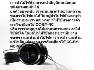 การนำไปใช้ก็สามารถนำสัญลักษณ์แต่ละชนิดมาผสมกันได้ ยกตัวอย่างเช่น เราจะอนุญาตให้เอาบทความของเราไปใช้ต่อได้ โดยผู้นำไปใช้ต้องระบุว่าเป็นงานของเรา และห้ามนำไปใช้ทางการค้า เราก็จะเลือกใช้   CC-BY-NC หรือ เราจะอนุญาตให้เอาบทความของเราไปใช้ต่อได้ โดยผู้นำไปใช้ต้องระบุว่าเป็นงานของเรา และห้ามนำไปใช้ทางการค้า และห้ามแก้ไขดัดแปลงงาน เราก็จะเลือกใช้  CC-BY-NC-ND 
