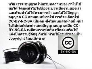 หรือ เราจะอนุญาตให้เอาบทความของเราไปใช้ต่อได้ โดยผู้นำไปใช้ต้องระบุว่าเป็นงานของเรา และห้ามนำไปใช้ทางการค้า และให้ใช้สัญญาอนุญาต  CC  ตามแบบที่เราใช้ เราก็จะเลือกใช้  CC-BY-NC-SA  เป็นต้น ซึ่งในแบบสุดท้ายนี้ ผู้นำไปใช้ต่อก็ต้องกำหนดสัญญาอนุญาตเป็น  CC-BY-NC-SA  เหมือนเราเช่นกัน เพื่อส่งเสริมให้ แบ่งปันความรู้ต่อๆ กันไป ห้ามให้งานตัวเองเป็น   copyright  โดยเด็ดขาด 